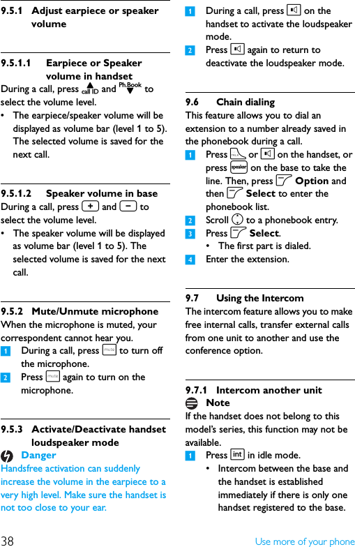38 Use more of your phone9.5.1 Adjust earpiece or speaker volume9.5.1.1 Earpiece or Speaker volume in handsetDuring a call, press u and d to select the volume level.• The earpiece/speaker volume will be displayed as volume bar (level 1 to 5). The selected volume is saved for the next call.9.5.1.2 Speaker volume in baseDuring a call, press + and - to select the volume level.• The speaker volume will be displayed  as volume bar (level 1 to 5). The selected volume is saved for the next call.9.5.2 Mute/Unmute microphoneWhen the microphone is muted, your correspondent cannot hear you.1During a call, press s to turn off the microphone.2Press s again to turn on the microphone.9.5.3 Activate/Deactivate handset loudspeaker modeHandsfree activation can suddenly increase the volume in the earpiece to a very high level. Make sure the handset is not too close to your ear.1During a call, press l on the handset to activate the loudspeaker mode.2Press l again to return to deactivate the loudspeaker mode.9.6 Chain dialingThis feature allows you to dial an extension to a number already saved in the phonebook during a call.1Press t or l on the handset, or press l on the base to take the line. Then, press o Option and then o Select to enter the phonebook list.2Scroll n to a phonebook entry.3Press o Select.• The first part is dialed.4Enter the extension.9.7 Using the IntercomThe intercom feature allows you to make free internal calls, transfer external calls from one unit to another and use the conference option.9.7.1 Intercom another unitIf the handset does not belong to this model’s series, this function may not be available.1Press i in idle mode.• Intercom between the base and the handset is established immediately if there is only one handset registered to the base.DangerNote