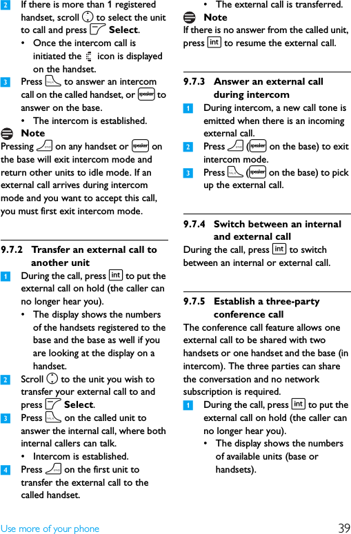 39Use more of your phone2If there is more than 1 registered handset, scroll n to select the unit to call and press o Select.• Once the intercom call is initiated the   icon is displayed on the handset.3Press t to answer an intercom call on the called handset, or l to answer on the base.• The intercom is established.Pressing h on any handset or l on the base will exit intercom mode and return other units to idle mode. If an external call arrives during intercom mode and you want to accept this call, you must first exit intercom mode. 9.7.2 Transfer an external call to another unit1During the call, press i to put the external call on hold (the caller can no longer hear you).• The display shows the numbers of the handsets registered to the base and the base as well if you are looking at the display on a handset.2Scroll n to the unit you wish to transfer your external call to and press o Select.3Press t on the called unit to answer the internal call, where both internal callers can talk.• Intercom is established.4Press h on the first unit to transfer the external call to the called handset.• The external call is transferred.If there is no answer from the called unit, press i to resume the external call.9.7.3 Answer an external call during intercom1During intercom, a new call tone is emitted when there is an incoming external call.2Press h (l on the base) to exit intercom mode.3Press t (l on the base) to pick up the external call.9.7.4 Switch between an internal and external callDuring the call, press i to switch between an internal or external call.9.7.5 Establish a three-party conference callThe conference call feature allows one external call to be shared with two handsets or one handset and the base (in intercom). The three parties can share the conversation and no network subscription is required.1During the call, press i to put the external call on hold (the caller can no longer hear you).• The display shows the numbers of available units (base or handsets).NoteNote