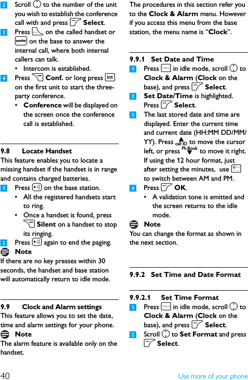 40 Use more of your phone2Scroll n to the number of the unit you wish to establish the conference call with and press o Select. 3Press t on the called handset or l on the base to answer the internal call, where both internal callers can talk.• Intercom is established.4Press c Conf. or long press i on the first unit to start the three-party conference.•Conference will be displayed on the screen once the conference call is established.9.8 Locate HandsetThis feature enables you to locate a missing handset if the handset is in range and contains charged batteries.1Press a on the base station.• All the registered handsets start to ring.• Once a handset is found, press c Silent on a handset to stop its ringing.2Press a again to end the paging.If there are no key presses within 30 seconds, the handset and base station will automatically return to idle mode.9.9 Clock and Alarm settingsThis feature allows you to set the date, time and alarm settings for your phone. The alarm feature is available only on the handset. The procedures in this section refer you to the Clock &amp; Alarm menu. However if you access this menu from the base station, the menu name is “Clock”.9.9.1 Set Date and Time1Press m in idle mode, scroll n to Clock &amp; Alarm (Clock on the base), and press o Select.2Set Date/Time is highlighted. Press o Select.3The last stored date and time are displayed. Enter the current time and current date (HH:MM DD/MM/YY). Press u to move the cursor left, or press d to move it right. If using the 12 hour format, just after setting the minutes,  use * to switch between AM and PM.4Press o OK.• A validation tone is emitted and the screen returns to the idle mode.You can change the format as shown in the next section.9.9.2 Set Time and Date Format9.9.2.1 Set Time Format1Press m in idle mode, scroll n to Clock &amp; Alarm (Clock on the base), and press o Select.2Scroll n to Set Format and press o Select.NoteNoteNote