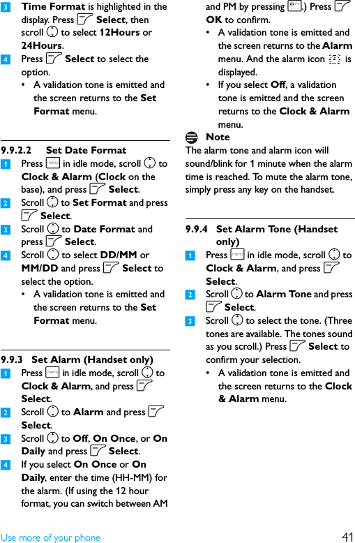 41Use more of your phone3Time Format is highlighted in the display. Press o Select, then scroll n to select 12Hours or 24Hours.4Press o Select to select the option.• A validation tone is emitted and the screen returns to the Set Format menu.9.9.2.2 Set Date Format1Press m in idle mode, scroll n to Clock &amp; Alarm (Clock on the base), and press o Select.2Scroll n to Set Format and press o Select.3Scroll n to Date Format and press o Select.4Scroll n to select DD/MM or MM/DD and press o Select to select the option.• A validation tone is emitted and the screen returns to the Set Format menu.9.9.3 Set Alarm (Handset only)1Press m in idle mode, scroll n to Clock &amp; Alarm, and press o Select.2Scroll n to Alarm and press o Select.3Scroll n to Off, On Once, or On Daily and press o Select.4If you select On Once or On Daily, enter the time (HH-MM) for the alarm. (If using the 12 hour format, you can switch between AM and PM by pressing *.) Press o OK to confirm.• A validation tone is emitted and the screen returns to the Alarm menu. And the alarm icon   is displayed.• If you select Off, a validation tone is emitted and the screen returns to the Clock &amp; Alarm menu.The alarm tone and alarm icon will sound/blink for 1 minute when the alarm time is reached. To mute the alarm tone, simply press any key on the handset.9.9.4 Set Alarm Tone (Handset only)1Press m in idle mode, scroll n to Clock &amp; Alarm, and press o Select.2Scroll n to Alarm Tone and press o Select.3Scroll n to select the tone. (Three tones are available. The tones sound as you scroll.) Press o Select to confirm your selection.• A validation tone is emitted and the screen returns to the Clock &amp; Alarm menu.Note