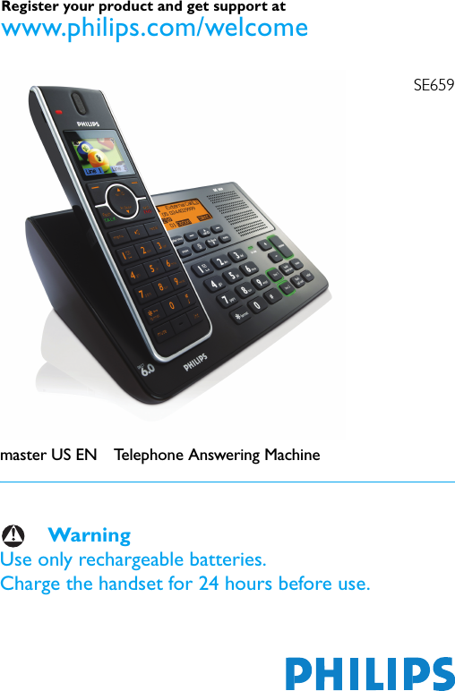 SE659master US EN Telephone Answering MachineWarningUse only rechargeable batteries.Charge the handset for 24 hours before use.Register your product and get support at www.philips.com/welcome