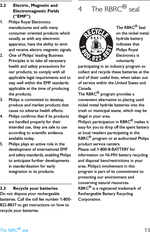 13The RBRC® seal3.2 Electric, Magnetic and Electromagnetic Fields (“EMF”)1. Philips Royal Electronics manufactures and sells many consumer oriented products which usually, as with any electronic apparatus, have the ability to emit and receive electro magnetic signals.2. One of Philips’ leading Business Principles is to take all necessary health and safety precautions for our products, to comply with all applicable legal requirements and to stay well within the EMF standards applicable at the time of producing the products.3. Philips is committed to develop, produce and market products that cause no adverse health effects.4. Philips confirms that if its products are handled properly for their intended use, they are safe to use according to scientific evidence available today.5. Philips plays an active role in the development of international EMF and safety standards, enabling Philips to anticipate further developments in standardisation for early integration in its products.3.3 Recycle your batteriesDo not dispose your rechargeable batteries. Call the toll fee number 1-800-822-8837 to get instructions on how to recycle your batteries.4 The RBRC® sealThe RBRC® Seal on the nickel metal hydride battery indicates that Philips Royal Electronics is voluntarily participating in an industry program to collect and recycle these batteries at the end of their useful lives, when taken out of service within the United States and Canada.The RBRC® program provides a convenient alternative to placing used nickel metal hydride batteries into the trash or municipal waste, which may be illegal in your area.Philips’s participation in RBRC® makes it easy for you to drop off the spent battery at local retailers participating in the RBRC® program or at authorized Philips product service centers.Please call 1-800-8-BATTERY for information on Ni-MH battery recycling and disposal bans/restrictions in your area. Philips’s involvement in this program is part of its commitment to protecting our environment and conserving natural resources.RBRC® is a registered trademark of Rechargeable Battery Recycling Corporation.