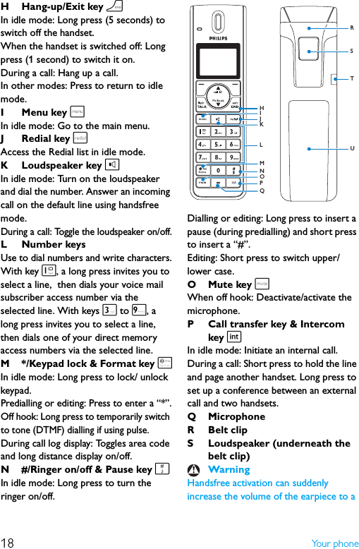 18 Yo u r  p h o n eH Hang-up/Exit key hIn idle mode: Long press (5 seconds) to switch off the handset.When the handset is switched off: Long press (1 second) to switch it on.During a call: Hang up a call.In other modes: Press to return to idle mode.I Menu key mIn idle mode: Go to the main menu.J Redial key rAccess the Redial list in idle mode.K Loudspeaker key lIn idle mode: Turn on the loudspeaker and dial the number. Answer an incoming call on the default line using handsfree mode.During a call: Toggle the loudspeaker on/off.L Number keysUse to dial numbers and write characters.With key 1, a long press invites you to select a line,  then dials your voice mail subscriber access number via the selected line. With keys 3 to 9, a long press invites you to select a line,  then dials one of your direct memory access numbers via the selected line.M */Keypad lock &amp; Format key *In idle mode: Long press to lock/ unlock keypad.Predialling or editing: Press to enter a “*”.Off hook: Long press to temporarily switch to tone (DTMF) dialling if using pulse.During call log display: Toggles area code and long distance display on/off.N #/Ringer on/off &amp; Pause key #In idle mode: Long press to turn the ringer on/off.Dialling or editing: Long press to insert a pause (during predialling) and short press to insert a “#”.Editing: Short press to switch upper/lower case.OMute key sWhen off hook: Deactivate/activate the microphone.P Call transfer key &amp; Intercom key iIn idle mode: Initiate an internal call.During a call: Short press to hold the line and page another handset. Long press to set up a conference between an external call and two handsets.Q MicrophoneR Belt clipS Loudspeaker (underneath the belt clip)Handsfree activation can suddenly increase the volume of the earpiece to a WarningSTRUJNPIMOLKQH