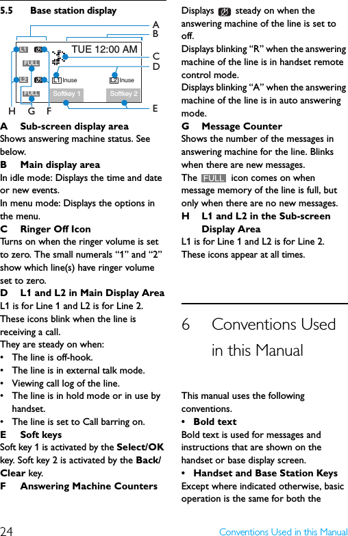 24 Conventions Used in this Manual5.5 Base station displayA Sub-screen display areaShows answering machine status. See below.BMain display areaIn idle mode: Displays the time and date or new events.In menu mode: Displays the options in the menu.CRinger Off IconTurns on when the ringer volume is set to zero. The small numerals “1” and “2” show which line(s) have ringer volume set to zero.D L1 and L2 in Main Display AreaL1 is for Line 1 and L2 is for Line 2.These icons blink when the line is receiving a call.They are steady on when: • The line is off-hook.• The line is in external talk mode.• Viewing call log of the line.• The line is in hold mode or in use by handset.• The line is set to Call barring on.E Soft keysSoft key 1 is activated by the Select/OK key. Soft key 2 is activated by the Back/Clear key.F Answering Machine CountersDisplays   steady on when the answering machine of the line is set to off.Displays blinking “R” when the answering machine of the line is in handset remote control mode.Displays blinking “A” when the answering machine of the line is in auto answering mode.G Message CounterShows the number of the messages in answering machine for the line. Blinks when there are new messages.The   icon comes on when message memory of the line is full, but only when there are no new messages.H L1 and L2 in the Sub-screen Display AreaL1 is for Line 1 and L2 is for Line 2.These icons appear at all times.6 Conventions Used in this ManualThis manual uses the following conventions.• Bold textBold text is used for messages and instructions that are shown on the handset or base display screen.• Handset and Base Station KeysExcept where indicated otherwise, basic operation is the same for both the Softkey 1InuseL1TUE 12:00 AMSoftkey 2L1FULLInuseL2L2FULLCBAFGH ED