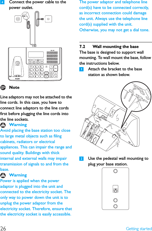 26 Getting started4Connect the power cable to the power outlet.Line adaptors may not be attached to the line cords. In this case, you have to connect line adaptors to the line cords first before plugging the line cords into the line sockets.Avoid placing the base station too close to large metal objects such as filing cabinets, radiators or electrical appliances. This can impair the range and sound quality. Buildings with thick internal and external walls may impair transmission of signals to and from the base.Power is applied when the power adaptor is plugged into the unit and connected to the electricity socket. The only way to power down the unit is to unplug the power adaptor from the electricity socket. Therefore, ensure that the electricity socket is easily accessible. The power adaptor and telephone line cord(s) have to be connected correctly, as incorrect connection could damage the unit. Always use the telephone line cord(s) supplied with the unit. Otherwise, you may not get a dial tone.7.2 Wall mounting the baseThe base is designed to support wall mounting. To wall mount the base, follow the instructions below.1Attach the bracket to the base station as shown below.2Use the pedestal wall mounting to plug your base station.NoteWarningWarning