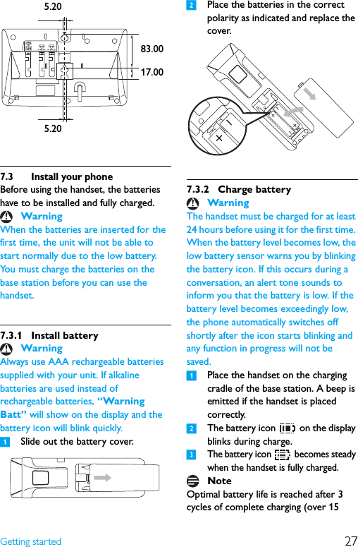 27Getting started7.3 Install your phoneBefore using the handset, the batteries have to be installed and fully charged.When the batteries are inserted for the first time, the unit will not be able to start normally due to the low battery. You must charge the batteries on the base station before you can use the handset.7.3.1 Install batteryAlways use AAA rechargeable batteries supplied with your unit. If alkaline batteries are used instead of rechargeable batteries, “Warning Batt” will show on the display and the battery icon will blink quickly.1Slide out the battery cover.2Place the batteries in the correct polarity as indicated and replace the cover.7.3.2 Charge batteryThe handset must be charged for at least 24 hours before using it for the first time. When the battery level becomes low, the low battery sensor warns you by blinking the battery icon. If this occurs during a conversation, an alert tone sounds to inform you that the battery is low. If the battery level becomes exceedingly low, the phone automatically switches off shortly after the icon starts blinking and any function in progress will not be saved.1Place the handset on the charging cradle of the base station. A beep is emitted if the handset is placed correctly.2The battery icon   on the display blinks during charge.3The battery icon   becomes steady when the handset is fully charged.Optimal battery life is reached after 3 cycles of complete charging (over 15 WarningWarning5.205.2017.0083.00WarningNote