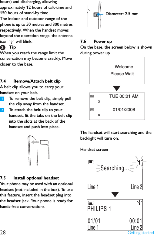 28 Getting startedhours) and discharging, allowing approximately 12 hours of talk-time and 150 hours of stand-by time.The indoor and outdoor range of the phone is up to 50 metres and 300 metres respectively. When the handset moves beyond the operation range, the antenna icon   will blink.When you reach the range limit the conversation may become crackly. Move closer to the base.7.4 Remove/Attach belt clipA belt clip allows you to carry your handset on your belt. 1To remove the belt clip, simply pull the clip away from the handset.2To attach the belt clip to your handset, fit the tabs on the belt clip into the slots at the back of the handset and push into place.7.5 Install optional headsetYour phone may be used with an optional headset (not included in the box). To use this feature, insert the headset plug into the headset jack. Your phone is ready for hands-free conversations.7.6 Power upOn the base, the screen below is shown during power up.The handset will start searching and the backlight will turn on.Handset screenTipDiameter: 2.5 mmPlease Wait...Welcome01/01/2008TUE 00:01 AML1L230Searching...01/01                 00:01
