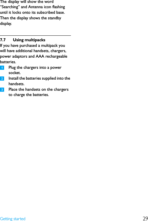 29Getting startedThe display will show the word “Searching” and Antenna icon flashing until it locks onto its subscribed base. Then the display shows the standby display.7.7 Using multipacksIf you have purchased a multipack you will have additional handsets, chargers, power adaptors and AAA rechargeable batteries.1Plug the chargers into a power socket.2Install the batteries supplied into the handsets.3Place the handsets on the chargers to charge the batteries.