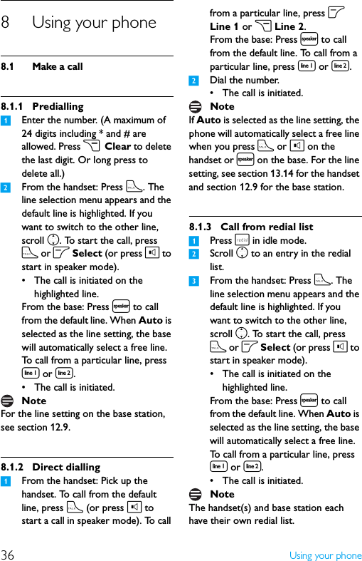 36 Using your phone8 Using your phone8.1 Make a call8.1.1 Predialling1Enter the number. (A maximum of 24 digits including * and # are allowed. Press c Clear to delete the last digit. Or long press to delete all.)2From the handset: Press t. The line selection menu appears and the default line is highlighted. If you want to switch to the other line, scroll n. To start the call, press t or o Select (or press l to start in speaker mode).• The call is initiated on the highlighted line.From the base: Press l to call from the default line. When Auto is selected as the line setting, the base will automatically select a free line. To call from a particular line, press [ or ].• The call is initiated.For the line setting on the base station, see section 12.9.8.1.2 Direct dialling1From the handset: Pick up the handset. To call from the default line, press t (or press l to start a call in speaker mode). To call from a particular line, press o Line 1 or c Line 2.From the base: Press l to call from the default line. To call from a particular line, press [ or ].2Dial the number.• The call is initiated.If Auto is selected as the line setting, the phone will automatically select a free line when you press t or l on the handset or l on the base. For the line setting, see section 13.14 for the handset and section 12.9 for the base station.8.1.3 Call from redial list1Press r in idle mode.2Scroll n to an entry in the redial list.3From the handset: Press t. The line selection menu appears and the default line is highlighted. If you want to switch to the other line, scroll n. To start the call, press t or o Select (or press l to start in speaker mode).• The call is initiated on the highlighted line.From the base: Press l to call from the default line. When Auto is selected as the line setting, the base will automatically select a free line. To call from a particular line, press [ or ].• The call is initiated.The handset(s) and base station each have their own redial list.NoteNoteNote