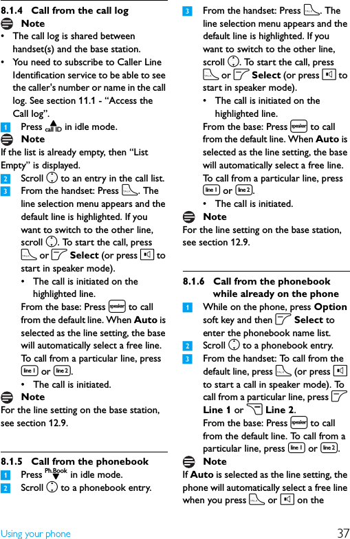 37Using your phone8.1.4 Call from the call log• The call log is shared between handset(s) and the base station.• You need to subscribe to Caller Line Identification service to be able to see the caller&apos;s number or name in the call log. See section 11.1 - “Access the Call log”.1Press u in idle mode.If the list is already empty, then “List Empty” is displayed.2Scroll n to an entry in the call list.3From the handset: Press t. The line selection menu appears and the default line is highlighted. If you want to switch to the other line, scroll n. To start the call, press t or o Select (or press l to start in speaker mode).• The call is initiated on the highlighted line.From the base: Press l to call from the default line. When Auto is selected as the line setting, the base will automatically select a free line. To call from a particular line, press [ or ].• The call is initiated.For the line setting on the base station, see section 12.9.8.1.5 Call from the phonebook1Press d in idle mode.2Scroll n to a phonebook entry.3From the handset: Press t. The line selection menu appears and the default line is highlighted. If you want to switch to the other line, scroll n. To start the call, press t or o Select (or press l to start in speaker mode).• The call is initiated on the highlighted line.From the base: Press l to call from the default line. When Auto is selected as the line setting, the base will automatically select a free line. To call from a particular line, press [ or ].• The call is initiated.For the line setting on the base station, see section 12.9.8.1.6 Call from the phonebook while already on the phone1While on the phone, press Option soft key and then o Select to enter the phonebook name list.2Scroll n to a phonebook entry.3From the handset: To call from the default line, press t (or press l to start a call in speaker mode). To call from a particular line, press o Line 1 or c Line 2.From the base: Press l to call from the default line. To call from a particular line, press [ or ].If Auto is selected as the line setting, the phone will automatically select a free line when you press t or l on the NoteNoteNoteNoteNote