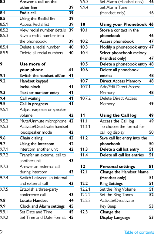 2Table of contents8.3 Answer a call on the other line 398.4 End a call 398.5 Using the Redial list 398.5.1 Access Redial list 398.5.2 View redial number details 398.5.3 Save a redial number into the phonebook 398.5.4 Delete a redial number 408.5.5 Delete all redial numbers 409Use more of your phone 419.1 Switch the handset off/on 419.2 Handset keypad lock/unlock 419.3 Text or number entry 419.4 Call waiting 419.5 Call in progress 419.5.1 Adjust earpiece or speaker volume 429.5.2 Mute/Unmute microphone 429.5.3 Activate/Deactivate handset loudspeaker mode 429.6 Chain dialing 429.7 Using the Intercom 429.7.1 Intercom another unit 429.7.2 Transfer an external call to another unit 439.7.3 Answer an external call during intercom 439.7.4 Switch between an internal and external call 439.7.5 Establish a three-party conference call 439.8 Locate Handset 449.9 Clock and Alarm settings 459.9.1 Set Date and Time 459.9.2 Set Time and Date Format 459.9.3 Set Alarm (Handset only) 469.9.4 Set Alarm Tone (Handset only) 4610 Using your Phonebook 4610.1 Store a contact in the phonebook 4610.2 Access phonebook 4710.3 Modify a phonebook entry 4710.4 Select phonebook melody (Handset only) 4710.5 Delete a phonebook entry 4810.6 Delete all phonebook entries 4810.7 Direct Access Memory 4810.7.1 Add/Edit Direct Access Memory 4810.7.2 Delete Direct Access Memory 4911 Using the Call log 4911.1 Access the Call log 4911.1.1 To choose the format for call log display 5011.2 Save call list entry into the phonebook 5011.3 Delete a call list entry 5111.4 Delete all call list entries 5112 Personal settings 5112.1 Change the Handset Name (Handset only) 5112.2 Ring Settings 5112.2.1 Set the Ring Volume  5112.2.2 Set the Ring Tones 5212.2.3 Activate/Deactivate Key Beep 5312.3 Change the Display Language 53