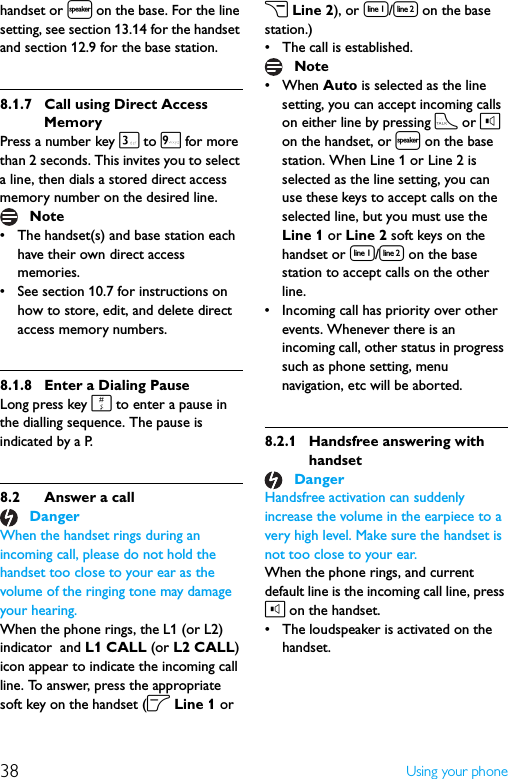 38 Using your phonehandset or l on the base. For the line setting, see section 13.14 for the handset and section 12.9 for the base station.8.1.7 Call using Direct Access MemoryPress a number key 3 to 9 for more than 2 seconds. This invites you to select a line, then dials a stored direct access memory number on the desired line.• The handset(s) and base station each have their own direct access memories.• See section 10.7 for instructions on how to store, edit, and delete direct access memory numbers.8.1.8 Enter a Dialing PauseLong press key # to enter a pause in the dialling sequence. The pause is indicated by a P.8.2 Answer a callWhen the handset rings during an incoming call, please do not hold the handset too close to your ear as the volume of the ringing tone may damage your hearing.When the phone rings, the L1 (or L2) indicator  and L1 CALL (or L2 CALL) icon appear to indicate the incoming call line. To answer, press the appropriate soft key on the handset (o Line 1 or c Line 2), or [/] on the base station.)• The call is established.• When Auto is selected as the line setting, you can accept incoming calls on either line by pressing t or l on the handset, or l on the base station. When Line 1 or Line 2 is selected as the line setting, you can use these keys to accept calls on the selected line, but you must use the Line 1 or Line 2 soft keys on the handset or [/] on the base station to accept calls on the other line.• Incoming call has priority over other events. Whenever there is an incoming call, other status in progress such as phone setting, menu navigation, etc will be aborted.8.2.1 Handsfree answering with handsetHandsfree activation can suddenly increase the volume in the earpiece to a very high level. Make sure the handset is not too close to your ear.When the phone rings, and current default line is the incoming call line, press l on the handset.• The loudspeaker is activated on the handset.NoteDangerNoteDanger