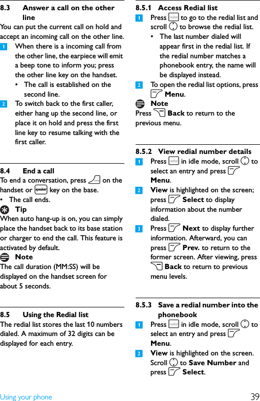 39Using your phone8.3 Answer a call on the other lineYou can put the current call on hold and accept an incoming call on the other line.1When there is a incoming call from the other line, the earpiece will emit a beep tone to inform you; press the other line key on the handset.• The call is established on the second line.2To switch back to the first caller, either hang up the second line, or place it on hold and press the first line key to resume talking with the first caller.8.4 End a callTo end a conversation, press h on the handset or l key on the base.• The call ends.When auto hang-up is on, you can simply place the handset back to its base station or charger to end the call. This feature is activated by default.The call duration (MM:SS) will be displayed on the handset screen for about 5 seconds.8.5 Using the Redial listThe redial list stores the last 10 numbers dialed. A maximum of 32 digits can be displayed for each entry.8.5.1 Access Redial list1Press r to go to the redial list and scroll n to browse the redial list.• The last number dialed will appear first in the redial list. If the redial number matches a phonebook entry, the name will be displayed instead.2To open the redial list options, press o Menu.Press c Back to return to the previous menu.8.5.2 View redial number details1Press r in idle mode, scroll n to select an entry and press o Menu.2View is highlighted on the screen; press o Select to display information about the number dialed.3Press o Next to display further information. Afterward, you can press o Prev. to return to the former screen. After viewing, press c Back to return to previous menu levels.8.5.3 Save a redial number into the phonebook1Press r in idle mode, scroll n to select an entry and press o Menu.2View is highlighted on the screen. Scroll n to Save Number and press o Select.TipNoteNote