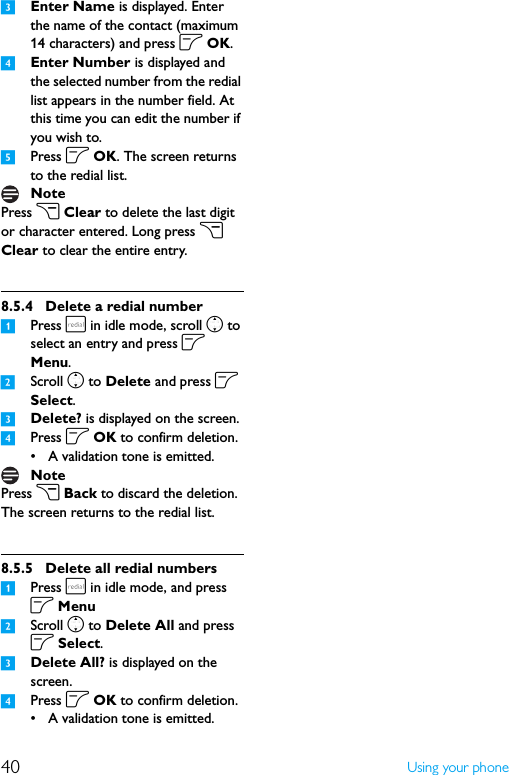 40 Using your phone3Enter Name is displayed. Enter the name of the contact (maximum 14 characters) and press o OK.4Enter Number is displayed and the selected number from the redial list appears in the number field. At this time you can edit the number if you wish to.5Press o OK. The screen returns to the redial list.Press c Clear to delete the last digit or character entered. Long press c Clear to clear the entire entry.8.5.4 Delete a redial number1Press r in idle mode, scroll n to select an entry and press o Menu.2Scroll n to Delete and press o Select.3Delete? is displayed on the screen.4Press o OK to confirm deletion.• A validation tone is emitted.Press c Back to discard the deletion. The screen returns to the redial list.8.5.5 Delete all redial numbers1Press r in idle mode, and press o Menu2Scroll n to Delete All and press o Select.3Delete All? is displayed on the screen.4Press o OK to confirm deletion.• A validation tone is emitted.NoteNote