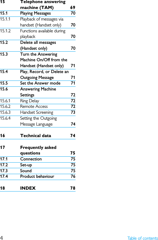 4Table of contents15 Telephone answering machine (TAM) 6915.1 Playing Messages 7015.1.1 Playback of messages via handset (Handset only) 7015.1.2 Functions available during playback 7015.2 Delete all messages (Handset only) 7015.3 Turn the Answering Machine On/Off from the Handset (Handset only) 7115.4 Play, Record, or Delete an Outgoing Message 7115.5 Set the Answer mode 7115.6 Answering Machine Settings 7215.6.1 Ring Delay 7215.6.2 Remote Access 7215.6.3 Handset Screening 7315.6.4 Setting the Outgoing Message Language 7416 Technical data 7417 Frequently asked questions 7517.1 Connection 7517.2 Set-up 7517.3 Sound 7517.4 Product behaviour 7618 INDEX 78