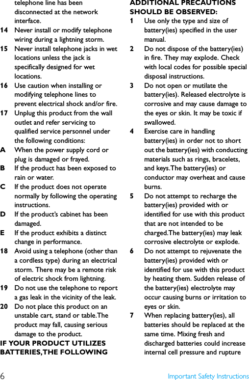 6Important Safety Instructionstelephone line has been disconnected at the network interface.14 Never install or modify telephone wiring during a lightning storm.15 Never install telephone jacks in wet locations unless the jack is specifically designed for wet locations.16 Use caution when installing or modifying telephone lines to prevent electrical shock and/or fire.17 Unplug this product from the wall outlet and refer servicing to qualified service personnel under the following conditions:AWhen the power supply cord or plug is damaged or frayed.BIf the product has been exposed to rain or water.CIf the product does not operate normally by following the operating instructions.DIf the product’s cabinet has been damaged.EIf the product exhibits a distinct change in performance.18 Avoid using a telephone (other than a cordless type) during an electrical storm. There may be a remote risk of electric shock from lightning.19 Do not use the telephone to report a gas leak in the vicinity of the leak.20 Do not place this product on an unstable cart, stand or table.The product may fall, causing serious damage to the product.IF YOUR PRODUCT UTILIZES BATTERIES,THE FOLLOWING ADDITIONAL PRECAUTIONS SHOULD BE OBSERVED:1Use only the type and size of battery(ies) specified in the user manual.2Do not dispose of the battery(ies) in fire. They may explode. Check with local codes for possible special disposal instructions.3Do not open or mutilate the battery(ies). Released electrolyte is corrosive and may cause damage to the eyes or skin. It may be toxic if swallowed.4Exercise care in handling battery(ies) in order not to short out the battery(ies) with conducting materials such as rings, bracelets, and keys.The battery(ies) or conductor may overheat and cause burns.5Do not attempt to recharge the battery(ies) provided with or identified for use with this product that are not intended to be charged.The battery(ies) may leak corrosive electrolyte or explode.6Do not attempt to rejuvenate the battery(ies) provided with or identified for use with this product by heating them. Sudden release of the battery(ies) electrolyte may occur causing burns or irritation to eyes or skin.7When replacing battery(ies), all batteries should be replaced at the same time. Mixing fresh and discharged batteries could increase internal cell pressure and rupture 