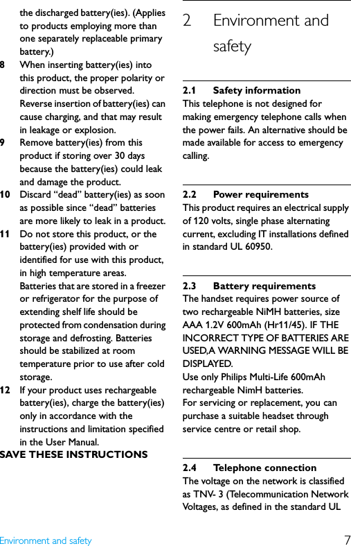 7Environment and safetythe discharged battery(ies). (Applies to products employing more than one separately replaceable primary battery.)8When inserting battery(ies) into this product, the proper polarity or direction must be observed. Reverse insertion of battery(ies) can cause charging, and that may result in leakage or explosion.9Remove battery(ies) from this product if storing over 30 days because the battery(ies) could leak and damage the product.10 Discard “dead” battery(ies) as soon as possible since “dead” batteries are more likely to leak in a product.11 Do not store this product, or the battery(ies) provided with or identified for use with this product, in high temperature areas.Batteries that are stored in a freezer or refrigerator for the purpose of extending shelf life should be protected from condensation during storage and defrosting. Batteries should be stabilized at room temperature prior to use after cold storage.12 If your product uses rechargeable battery(ies), charge the battery(ies) only in accordance with the instructions and limitation specified in the User Manual.SAVE THESE INSTRUCTIONS2 Environment and safety2.1 Safety informationThis telephone is not designed for making emergency telephone calls when the power fails. An alternative should be made available for access to emergency calling.2.2 Power requirementsThis product requires an electrical supply of 120 volts, single phase alternating current, excluding IT installations defined in standard UL 60950.2.3 Battery requirementsThe handset requires power source of two rechargeable NiMH batteries, size AAA 1.2V 600mAh (Hr11/45). IF THE INCORRECT TYPE OF BATTERIES ARE USED,A WARNING MESSAGE WILL BE DISPLAYED.Use only Philips Multi-Life 600mAh rechargeable NimH batteries.For servicing or replacement, you can purchase a suitable headset through service centre or retail shop.2.4 Telephone connectionThe voltage on the network is classified as TNV- 3 (Telecommunication Network Voltages, as defined in the standard UL 