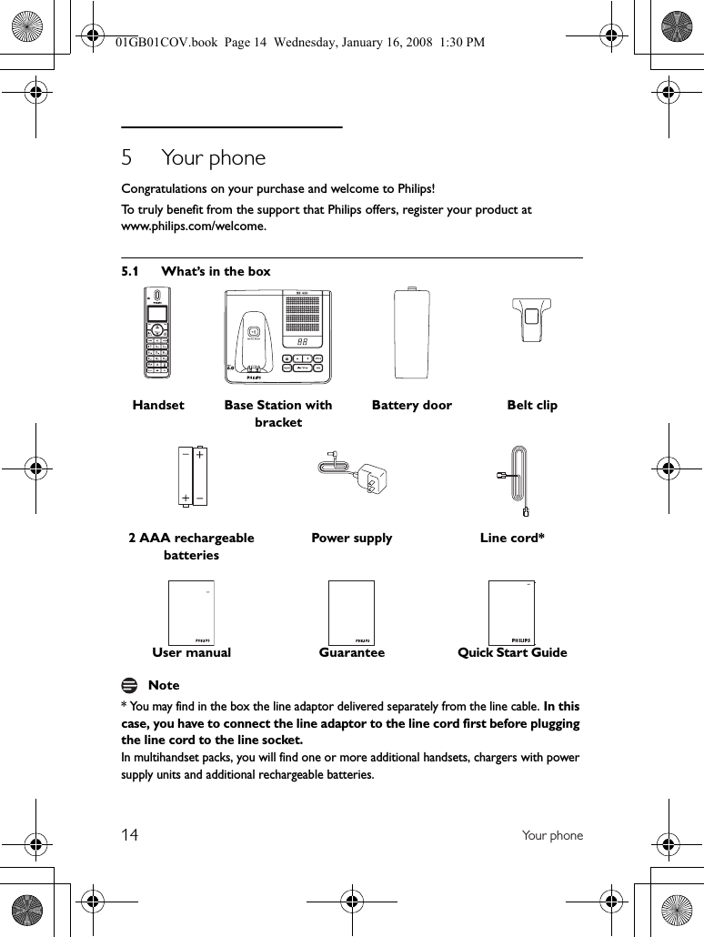 14 Yo u r  p h on e5 Your phoneCongratulations on your purchase and welcome to Philips!To truly benefit from the support that Philips offers, register your product at www.philips.com/welcome.5.1 What’s in the box* You may find in the box the line adaptor delivered separately from the line cable. In this case, you have to connect the line adaptor to the line cord first before plugging the line cord to the line socket.In multihandset packs, you will find one or more additional handsets, chargers with power supply units and additional rechargeable batteries.Handset Base Station with bracketBattery door Belt clip2 AAA rechargeable batteriesPower supply Line cord*User manual GuaranteeQuick Start GuideNote01GB01COV.book  Page 14  Wednesday, January 16, 2008  1:30 PM
