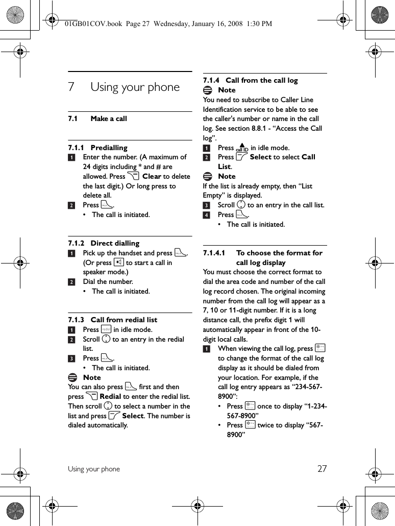 27Using your phone7 Using your phone7.1 Make a call7.1.1 Predialling1Enter the number. (A maximum of 24 digits including * and # are allowed. Press c Clear to delete the last digit.) Or long press to delete all.2Press t.• The call is initiated.7.1.2 Direct dialling1Pick up the handset and press t.(Or press l to start a call in speaker mode.)2Dial the number.• The call is initiated.7.1.3 Call from redial list1Press r in idle mode.2Scroll n to an entry in the redial list.3Press t.• The call is initiated.You can also press t first and then press c Redial to enter the redial list. Then scroll n to select a number in the list and press o Select. The number is dialed automatically.7.1.4 Call from the call logYou need to subscribe to Caller Line Identification service to be able to see the caller&apos;s number or name in the call log. See section 8.8.1 - “Access the Call log”.1Press u in idle mode.2Press o Select to select Call List.If the list is already empty, then “List Empty” is displayed.3Scroll n to an entry in the call list.4Press t.• The call is initiated.7.1.4.1 To choose the format for call log displayYou must choose the correct format to dial the area code and number of the call log record chosen. The original incoming number from the call log will appear as a 7, 10 or 11-digit number. If it is a long distance call, the prefix digit 1 will automatically appear in front of the 10-digit local calls.1When viewing the call log, press * to change the format of the call log display as it should be dialed from your location. For example, if the call log entry appears as “234-567-8900”:•Press * once to display “1-234-567-8900”•Press * twice to display “567-8900”NoteNoteNote01GB01COV.book  Page 27  Wednesday, January 16, 2008  1:30 PM