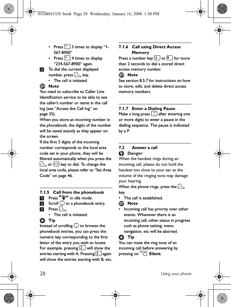 28 Using your phone• Press * 3 times to display “1-567-8900”• Press * 4 times to display “234-567-8900” again.2To dial the current displayed number, press t key.• The call is initiated.You need to subscribe to Caller Line Identification service to be able to see the caller’s number or name in the call log (see “Access the Call log” on page 35).When you store an incoming number in the phonebook, the digits of the number will be saved exactly as they appear on the screen.If the first 3 digits of the incoming number corresponds to the local area code set in your phone, they will be filtered automatically when you press the t or a key to dial. To change the local area code, please refer to “Set Area Code” on page 46.7.1.5 Call from the phonebook1Press d in idle mode.2Scroll n to a phonebook entry.3Press t.• The call is initiated.Instead of scrolling n to browse the phonebook entries, you can press the numeric key corresponding to the first letter of the entry you wish to locate. For example, pressing 2 will show the entries starting with A. Pressing 2 again will show the entries starting with B, etc.7.1.6 Call using Direct Access MemoryPress a number key 3 to 9 for more than 2 seconds to dial a stored direct access memory number.See section 8.5.7 for instructions on how to store, edit, and delete direct access memory numbers.7.1.7 Enter a Dialing PauseMake a long press # after entering one or more digits to enter a pause in the dialling sequence. The pause is indicated by a P.7.2 Answer a callWhen the handset rings during an incoming call, please do not hold the handset too close to your ear as the volume of the ringing tone may damage your hearing.When the phone rings, press the t key.• The call is established.• Incoming call has priority over other events. Whenever there is an incoming call, other status in progress such as phone setting, menu navigation, etc will be aborted.You can mute the ring tone of an incoming call before answering by pressing on c Silent.NoteTipNoteDangerNoteTip01GB01COV.book  Page 28  Wednesday, January 16, 2008  1:30 PM