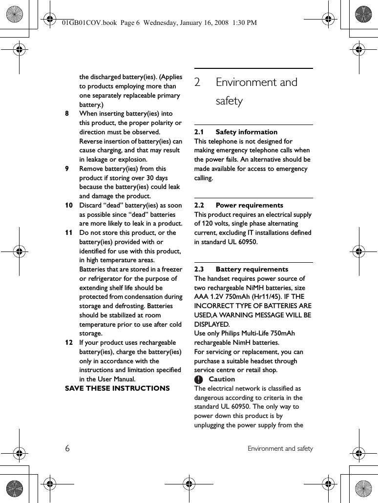 6Environment and safetythe discharged battery(ies). (Applies to products employing more than one separately replaceable primary battery.)8When inserting battery(ies) into this product, the proper polarity or direction must be observed. Reverse insertion of battery(ies) can cause charging, and that may result in leakage or explosion.9Remove battery(ies) from this product if storing over 30 days because the battery(ies) could leak and damage the product.10 Discard “dead” battery(ies) as soon as possible since “dead” batteries are more likely to leak in a product.11 Do not store this product, or the battery(ies) provided with or identified for use with this product, in high temperature areas.Batteries that are stored in a freezer or refrigerator for the purpose of extending shelf life should be protected from condensation during storage and defrosting. Batteries should be stabilized at room temperature prior to use after cold storage.12 If your product uses rechargeable battery(ies), charge the battery(ies) only in accordance with the instructions and limitation specified in the User Manual.SAVE THESE INSTRUCTIONS2 Environment and safety2.1 Safety informationThis telephone is not designed for making emergency telephone calls when the power fails. An alternative should be made available for access to emergency calling.2.2 Power requirementsThis product requires an electrical supply of 120 volts, single phase alternating current, excluding IT installations defined in standard UL 60950.2.3 Battery requirementsThe handset requires power source of two rechargeable NiMH batteries, size AAA 1.2V 750mAh (Hr11/45). IF THE INCORRECT TYPE OF BATTERIES ARE USED,A WARNING MESSAGE WILL BE DISPLAYED.Use only Philips Multi-Life 750mAh rechargeable NimH batteries.For servicing or replacement, you can purchase a suitable headset through service centre or retail shop.The electrical network is classified as dangerous according to criteria in the standard UL 60950. The only way to power down this product is by unplugging the power supply from the Caution01GB01COV.book  Page 6  Wednesday, January 16, 2008  1:30 PM