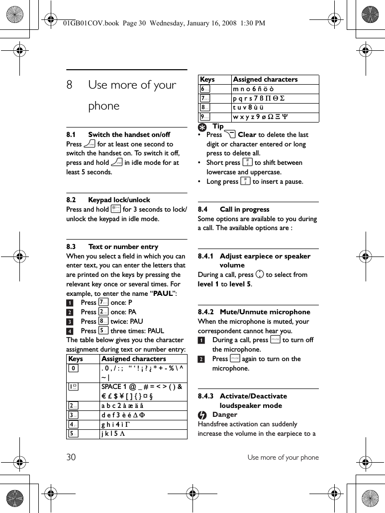 30 Use more of your phone8 Use more of your phone8.1 Switch the handset on/offPress h for at least one second to switch the handset on. To switch it off, press and hold h in idle mode for at least 5 seconds.8.2 Keypad lock/unlockPress and hold * for 3 seconds to lock/unlock the keypad in idle mode.8.3 Text or number entryWhen you select a field in which you can enter text, you can enter the letters that are printed on the keys by pressing the relevant key once or several times. For example, to enter the name “PA U L”:1Press 7 once: P2Press 2 once: PA3Press 8 twice: PAU4Press 5 three times: PAULThe table below gives you the character assignment during text or number entry:•Press c Clear to delete the last digit or character entered or long press to delete all.• Short press # to shift between lowercase and uppercase.•Long press # to insert a pause.8.4 Call in progressSome options are available to you during a call. The available options are :8.4.1 Adjust earpiece or speaker volumeDuring a call, press n to select from level 1 to level 5.8.4.2 Mute/Unmute microphoneWhen the microphone is muted, your correspondent cannot hear you.1During a call, press s to turn off the microphone.2Press s again to turn on the microphone.8.4.3 Activate/Deactivate loudspeaker modeHandsfree activation can suddenly increase the volume in the earpiece to a Keys Assigned characters0. 0 , / : ;   “ ‘ ! ¡ ? ¿ * + - % \ ^ ~ | 1SPACE 1 @ _ # = &lt; &gt; ( ) &amp; € £ $ ¥ [ ] { } ¤ §2a b c 2 à æ ä å3d e f 3 è é Δ Φ4g h i 4 ì Γ5j k l 5 Λ6m n o 6 ñ ö ò7p q r s 7 ß Π Θ Σ8t u v 8 ù ü9w x y z 9 ø Ω Ξ ΨTipDangerKeys Assigned characters01GB01COV.book  Page 30  Wednesday, January 16, 2008  1:30 PM