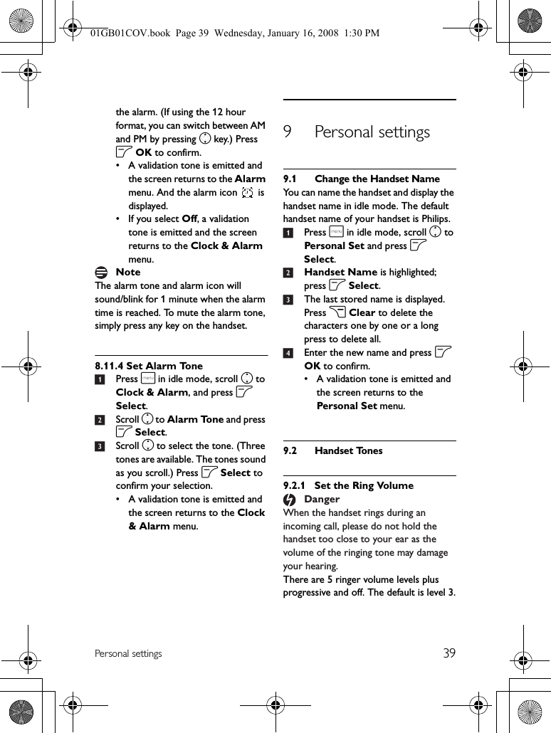 39Personal settingsthe alarm. (If using the 12 hour format, you can switch between AM and PM by pressing n key.) Press o OK to confirm.• A validation tone is emitted and the screen returns to the Alarm menu. And the alarm icon   is displayed.• If you select Off, a validation tone is emitted and the screen returns to the Clock &amp; Alarm menu.The alarm tone and alarm icon will sound/blink for 1 minute when the alarm time is reached. To mute the alarm tone, simply press any key on the handset.8.11.4 Set Alarm Tone1Press m in idle mode, scroll n to Clock &amp; Alarm, and press o Select.2Scroll n to Alarm Tone and press o Select.3Scroll n to select the tone. (Three tones are available. The tones sound as you scroll.) Press o Select to confirm your selection.• A validation tone is emitted and the screen returns to the Clock &amp; Alarm menu.9 Personal settings9.1 Change the Handset NameYou can name the handset and display the handset name in idle mode. The default handset name of your handset is Philips.1Press m in idle mode, scroll n to Personal Set and press o Select.2Handset Name is highlighted; press o Select.3The last stored name is displayed. Press c Clear to delete the characters one by one or a long press to delete all.4Enter the new name and press o OK to confirm.• A validation tone is emitted and the screen returns to the Personal Set menu.9.2 Handset Tones9.2.1 Set the Ring VolumeWhen the handset rings during an incoming call, please do not hold the handset too close to your ear as the volume of the ringing tone may damage your hearing.There are 5 ringer volume levels plus progressive and off. The default is level 3.NoteDanger01GB01COV.book  Page 39  Wednesday, January 16, 2008  1:30 PM