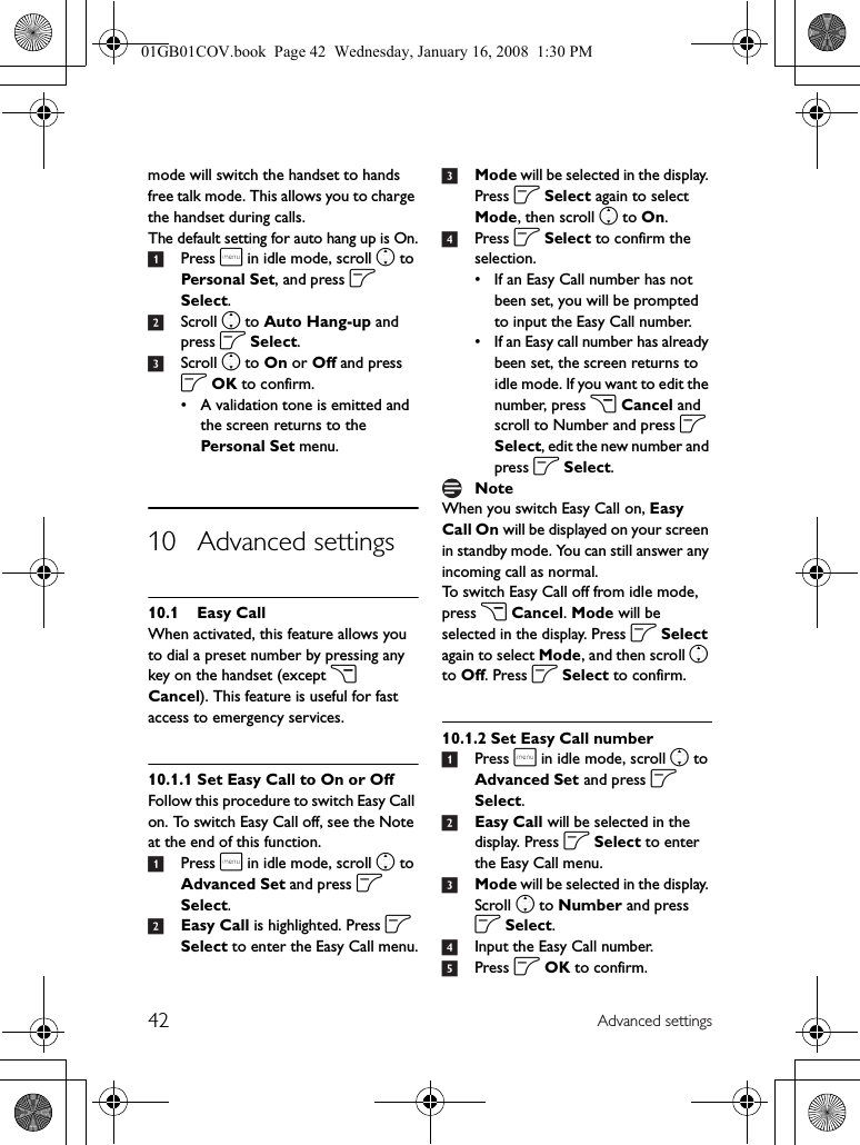 42 Advanced settingsmode will switch the handset to hands free talk mode. This allows you to charge the handset during calls.The default setting for auto hang up is On.1Press m in idle mode, scroll n to Personal Set, and press o Select.2Scroll n to Auto Hang-up and press o Select.3Scroll n to On or Off and press o OK to confirm.• A validation tone is emitted and the screen returns to the Personal Set menu.10 Advanced settings10.1 Easy CallWhen activated, this feature allows you to dial a preset number by pressing any key on the handset (except c Cancel). This feature is useful for fast access to emergency services.10.1.1 Set Easy Call to On or OffFollow this procedure to switch Easy Call on. To switch Easy Call off, see the Note at the end of this function.1Press m in idle mode, scroll n to Advanced Set and press o Select.2Easy Call is highlighted. Press o Select to enter the Easy Call menu.3Mode will be selected in the display. Press o Select again to select Mode, then scroll n to On.4Press o Select to confirm the selection.• If an Easy Call number has not been set, you will be prompted to input the Easy Call number.• If an Easy call number has already been set, the screen returns to idle mode. If you want to edit the number, press c Cancel and scroll to Number and press o Select, edit the new number and press o Select.When you switch Easy Call on, Easy Call On will be displayed on your screen in standby mode. You can still answer any incoming call as normal.To switch Easy Call off from idle mode, press c Cancel. Mode will be selected in the display. Press o Select again to select Mode, and then scroll n to Off. Press o Select to confirm.10.1.2 Set Easy Call number1Press m in idle mode, scroll n to Advanced Set and press o Select.2Easy Call will be selected in the display. Press o Select to enter the Easy Call menu.3Mode will be selected in the display. Scroll n to Number and press o Select.4Input the Easy Call number.5Press o OK to confirm.Note01GB01COV.book  Page 42  Wednesday, January 16, 2008  1:30 PM