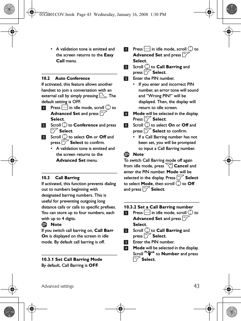 43Advanced settings• A validation tone is emitted and the screen returns to the Easy Call menu.10.2 Auto ConferenceIf activated, this feature allows another handset to join a conversation with an external call by simply pressing t. The default setting is OFF.1Press m in idle mode, scroll n to Advanced Set and press o Select.2Scroll n to Conference and press o Select.3Scroll n to select On or Off and press o Select to confirm.• A validation tone is emitted and the screen returns to the Advanced Set menu.10.3 Call BarringIf activated, this function prevents dialing out to numbers beginning with designated barring numbers. This is useful for preventing outgoing long distance calls or calls to specific prefixes. You can store up to four numbers, each with up to 4 digits.If you switch call barring on, Call Barr On is displayed on the screen in idle mode. By default call barring is off.10.3.1 Set Call Barring ModeBy default, Call Barring is OFF.1Press m in idle mode, scroll n to Advanced Set and press o Select.2Scroll n to Call Barring and press o Select.3Enter the PIN number.• If you enter and incorrect PIN number, an error tone will sound and “Wrong PIN!” will be displayed. Then, the display will return to idle screen.4Mode will be selected in the display. Press o Select.5Scroll n to select On or Off and press o Select to confirm.• If a Call Barring number has not been set, you will be prompted to input a Call Barring number.To switch Call Barring mode off again from idle mode, press c Cancel and enter the PIN number. Mode will be selected in the display. Press o Select to select Mode, then scroll n to Off and press o Select.10.3.2 Set a Call Barring number1Press m in idle mode, scroll n to Advanced Set and press o Select.2Scroll n to Call Barring and press o Select.3Enter the PIN number.4Mode will be selected in the display. Scroll d to Number and press o Select.NoteNote01GB01COV.book  Page 43  Wednesday, January 16, 2008  1:30 PM