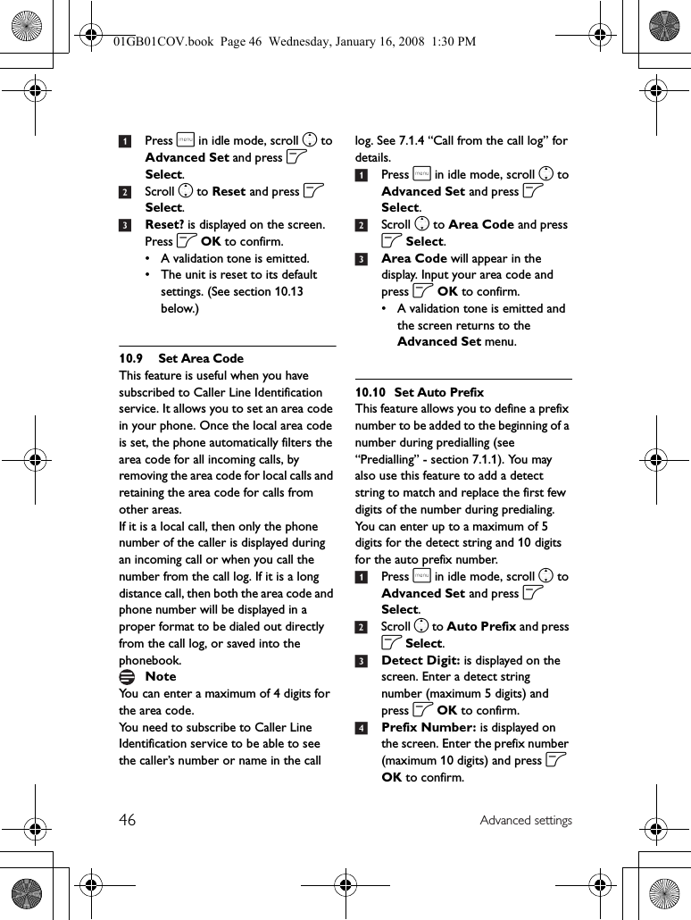46 Advanced settings1Press m in idle mode, scroll n to Advanced Set and press o Select.2Scroll n to Reset and press o Select.3Reset? is displayed on the screen. Press o OK to confirm.• A validation tone is emitted.• The unit is reset to its default settings. (See section 10.13 below.)10.9 Set Area CodeThis feature is useful when you have subscribed to Caller Line Identification service. It allows you to set an area code in your phone. Once the local area code is set, the phone automatically filters the area code for all incoming calls, by removing the area code for local calls and retaining the area code for calls from other areas.If it is a local call, then only the phone number of the caller is displayed during an incoming call or when you call the number from the call log. If it is a long distance call, then both the area code and phone number will be displayed in a proper format to be dialed out directly from the call log, or saved into the phonebook.You can enter a maximum of 4 digits for the area code.You need to subscribe to Caller Line Identification service to be able to see the caller’s number or name in the call log. See 7.1.4 “Call from the call log” for details.1Press m in idle mode, scroll n to Advanced Set and press o Select.2Scroll n to Area Code and press o Select.3Area Code will appear in the display. Input your area code and press o OK to confirm. • A validation tone is emitted and the screen returns to the Advanced Set menu.10.10 Set Auto PrefixThis feature allows you to define a prefix number to be added to the beginning of a number during predialling (see “Predialling” - section 7.1.1). You may also use this feature to add a detect string to match and replace the first few digits of the number during predialing.You can enter up to a maximum of 5 digits for the detect string and 10 digits for the auto prefix number.1Press m in idle mode, scroll n to Advanced Set and press o Select.2Scroll n to Auto Prefix and press o Select.3Detect Digit: is displayed on the screen. Enter a detect string number (maximum 5 digits) and press o OK to confirm.4Prefix Number: is displayed on the screen. Enter the prefix number (maximum 10 digits) and press o OK to confirm.Note01GB01COV.book  Page 46  Wednesday, January 16, 2008  1:30 PM