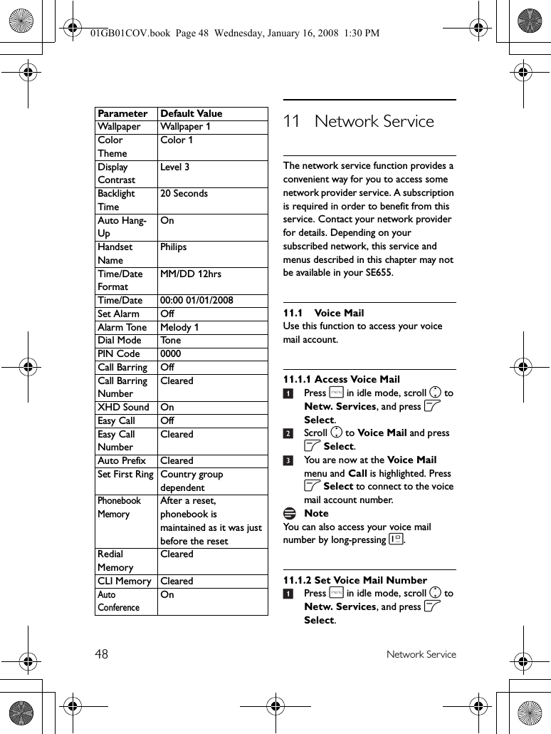 48 Network Service11 Network ServiceThe network service function provides a convenient way for you to access some network provider service. A subscription is required in order to benefit from this service. Contact your network provider for details. Depending on your subscribed network, this service and menus described in this chapter may not be available in your SE655.11.1 Voice MailUse this function to access your voice mail account.11.1.1 Access Voice Mail1Press m in idle mode, scroll n to Netw. Services, and press o Select.2Scroll n to Voice Mail and press o Select.3You are now at the Voice Mail menu and Call is highlighted. Press o Select to connect to the voice mail account number.You can also access your voice mail number by long-pressing 1.11.1.2 Set Voice Mail Number1Press m in idle mode, scroll n to Netw. Services, and press o Select.Wallpaper Wallpaper 1Color ThemeColor 1Display ContrastLevel 3Backlight Time20 SecondsAuto Hang-UpOnHandset NamePhilipsTime/Date FormatMM/DD 12hrsTime/Date 00:00 01/01/2008Set Alarm OffAlarm Tone Melody 1Dial Mode TonePIN Code 0000Call Barring OffCall Barring NumberClearedXHD Sound OnEasy Call OffEasy Call NumberClearedAuto Prefix ClearedSet First Ring Country group dependentPhonebook MemoryAfter a reset, phonebook is maintained as it was just before the resetRedial MemoryClearedCLI Memory ClearedAuto ConferenceOnParameter Default ValueNote01GB01COV.book  Page 48  Wednesday, January 16, 2008  1:30 PM