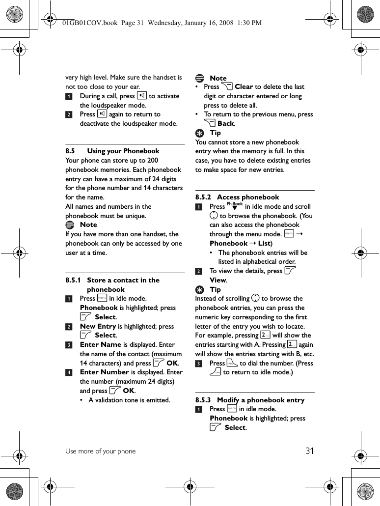 31Use more of your phonevery high level. Make sure the handset is not too close to your ear.1During a call, press l to activate the loudspeaker mode.2Press l again to return to deactivate the loudspeaker mode.8.5 Using your PhonebookYour phone can store up to 200 phonebook memories. Each phonebook entry can have a maximum of 24 digits for the phone number and 14 characters for the name.All names and numbers in the phonebook must be unique.If you have more than one handset, the phonebook can only be accessed by one user at a time.8.5.1 Store a contact in the phonebook1Press m in idle mode. Phonebook is highlighted; press o Select.2New Entry is highlighted; press o Select.3Enter Name is displayed. Enter the name of the contact (maximum 14 characters) and press o OK.4Enter Number is displayed. Enter the number (maximum 24 digits) and press o OK.• A validation tone is emitted.•Press c Clear to delete the last digit or character entered or long press to delete all.• To return to the previous menu, press c Back.You cannot store a new phonebook entry when the memory is full. In this case, you have to delete existing entries to make space for new entries.8.5.2 Access phonebook1Press d in idle mode and scroll n to browse the phonebook. (You can also access the phonebook through the menu mode. m➝ Phonebook ➝ List)• The phonebook entries will be listed in alphabetical order.2To view the details, press o View.Instead of scrolling n to browse the phonebook entries, you can press the numeric key corresponding to the first letter of the entry you wish to locate. For example, pressing 2 will show the entries starting with A. Pressing 2 again will show the entries starting with B, etc.3Press t to dial the number. (Press h to return to idle mode.)8.5.3 Modify a phonebook entry1Press m in idle mode. Phonebook is highlighted; press o Select.NoteNoteTipTip01GB01COV.book  Page 31  Wednesday, January 16, 2008  1:30 PM