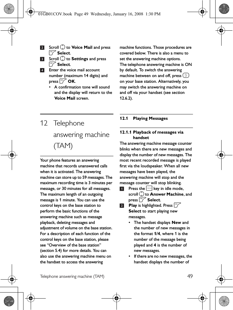 49Telephone answering machine (TAM)2Scroll n to Voice Mail and press o Select.3Scroll n to Settings and press o Select.4Enter the voice mail account number (maximum 14 digits) and press o OK.• A confirmation tone will sound and the display will return to the Voi c e Ma il  screen.12 Telephone answering machine (TAM)Your phone features an answering machine that records unanswered calls when it is activated. The answering machine can store up to 59 messages. The maximum recording time is 3 minutes per message, or 30 minutes for all messages. The maximum length of an outgoing message is 1 minute. You can use the control keys on the base station to perform the basic functions of the answering machine such as message playback, deleting messages and adjustment of volume on the base station. For a description of each function of the control keys on the base station, please see “Overview of the base station” (section 5.4) for more details. You can also use the answering machine menu on the handset to access the answering machine functions. Those procedures are covered below. There is also a menu to set the answering machine options.The telephone answering machine is ON by default. To switch the answering machine between on and off, press e on your base station. Alternatively, you may switch the answering machine on and off via your handset (see section 12.6.2).12.1 Playing Messages12.1.1 Playback of messages via handsetThe answering machine message counter blinks when there are new messages and display the number of new messages. The most recent recorded message is played first via the loudspeaker. When all new messages have been played, the answering machine will stop and the message counter will stop blinking.1Press the m key in idle mode, scroll n to Answer Machine, and press o Select.2Play is highlighted. Press o Select to start playing new messages.• The handset displays New and the number of new messages in the format 1/4, where 1 is the number of the message being played and 4 is the number of new messages.• If there are no new messages, the handset displays the number of 01GB01COV.book  Page 49  Wednesday, January 16, 2008  1:30 PM
