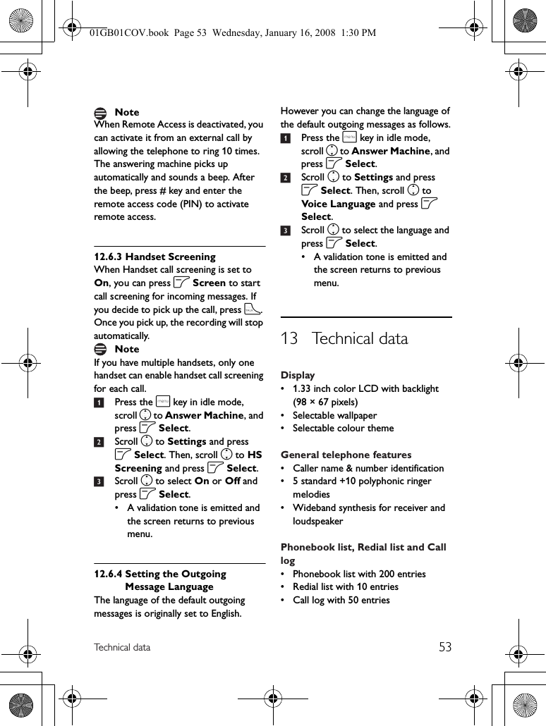 53Technical dataWhen Remote Access is deactivated, you can activate it from an external call by allowing the telephone to ring 10 times. The answering machine picks up automatically and sounds a beep. After the beep, press # key and enter the remote access code (PIN) to activate remote access.12.6.3 Handset ScreeningWhen Handset call screening is set to On, you can press o Screen to start call screening for incoming messages. If you decide to pick up the call, press t. Once you pick up, the recording will stop automatically. If you have multiple handsets, only one handset can enable handset call screening for each call.1Press the m key in idle mode, scroll n to Answer Machine, and press o Select.2Scroll n to Settings and press o Select. Then, scroll n to HS Screening and press o Select.3Scroll n to select On or Off and press o Select.• A validation tone is emitted and the screen returns to previous menu.12.6.4 Setting the Outgoing Message LanguageThe language of the default outgoing messages is originally set to English. However you can change the language of the default outgoing messages as follows.1Press the m key in idle mode, scroll n to Answer Machine, and press o Select.2Scroll n to Settings and press o Select. Then, scroll n to Voice Language and press o Select.3Scroll n to select the language and press o Select.• A validation tone is emitted and the screen returns to previous menu.13 Technical dataDisplay• 1.33 inch color LCD with backlight (98 × 67 pixels)• Selectable wallpaper• Selectable colour themeGeneral telephone features• Caller name &amp; number identification• 5 standard +10 polyphonic ringer melodies• Wideband synthesis for receiver and loudspeakerPhonebook list, Redial list and Call log• Phonebook list with 200 entries• Redial list with 10 entries• Call log with 50 entriesNoteNote01GB01COV.book  Page 53  Wednesday, January 16, 2008  1:30 PM