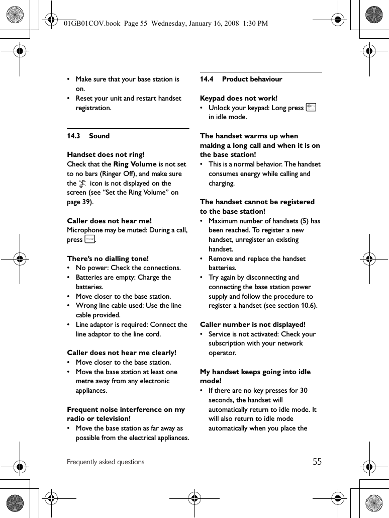 55Frequently asked questions• Make sure that your base station is on.• Reset your unit and restart handset registration.14.3 SoundHandset does not ring!Check that the Ring Volume is not set to no bars (Ringer Off), and make sure the   icon is not displayed on the screen (see “Set the Ring Volume” on page 39).Caller does not hear me!Microphone may be muted: During a call, press s.There’s no dialling tone!• No power: Check the connections.• Batteries are empty: Charge the batteries.• Move closer to the base station.• Wrong line cable used: Use the line cable provided.• Line adaptor is required: Connect the line adaptor to the line cord.Caller does not hear me clearly!• Move closer to the base station.• Move the base station at least one metre away from any electronic appliances.Frequent noise interference on my radio or television!• Move the base station as far away as possible from the electrical appliances.14.4 Product behaviourKeypad does not work!• Unlock your keypad: Long press * in idle mode.The handset warms up when making a long call and when it is on the base station!• This is a normal behavior. The handset consumes energy while calling and charging.The handset cannot be registered to the base station!• Maximum number of handsets (5) has been reached. To register a new handset, unregister an existing handset.• Remove and replace the handset batteries.• Try again by disconnecting and connecting the base station power supply and follow the procedure to register a handset (see section 10.6).Caller number is not displayed!• Service is not activated: Check your subscription with your network operator.My handset keeps going into idle mode!• If there are no key presses for 30 seconds, the handset will automatically return to idle mode. It will also return to idle mode automatically when you place the 01GB01COV.book  Page 55  Wednesday, January 16, 2008  1:30 PM