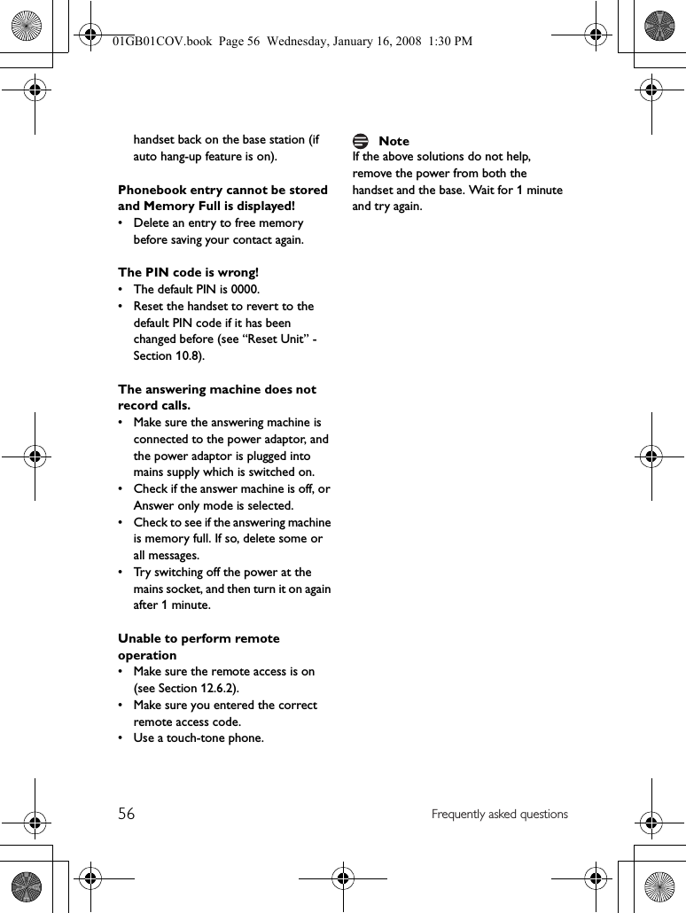56 Frequently asked questionshandset back on the base station (if auto hang-up feature is on).Phonebook entry cannot be stored and Memory Full is displayed!• Delete an entry to free memory before saving your contact again.The PIN code is wrong!• The default PIN is 0000.• Reset the handset to revert to the default PIN code if it has been changed before (see “Reset Unit” - Section 10.8).The answering machine does not record calls.• Make sure the answering machine is connected to the power adaptor, and the power adaptor is plugged into mains supply which is switched on.• Check if the answer machine is off, or Answer only mode is selected.• Check to see if the answering machine is memory full. If so, delete some or all messages.• Try switching off the power at the mains socket, and then turn it on again after 1 minute.Unable to perform remote operation• Make sure the remote access is on (see Section 12.6.2).• Make sure you entered the correct remote access code.• Use a touch-tone phone.If the above solutions do not help, remove the power from both the handset and the base. Wait for 1 minute and try again.Note01GB01COV.book  Page 56  Wednesday, January 16, 2008  1:30 PM