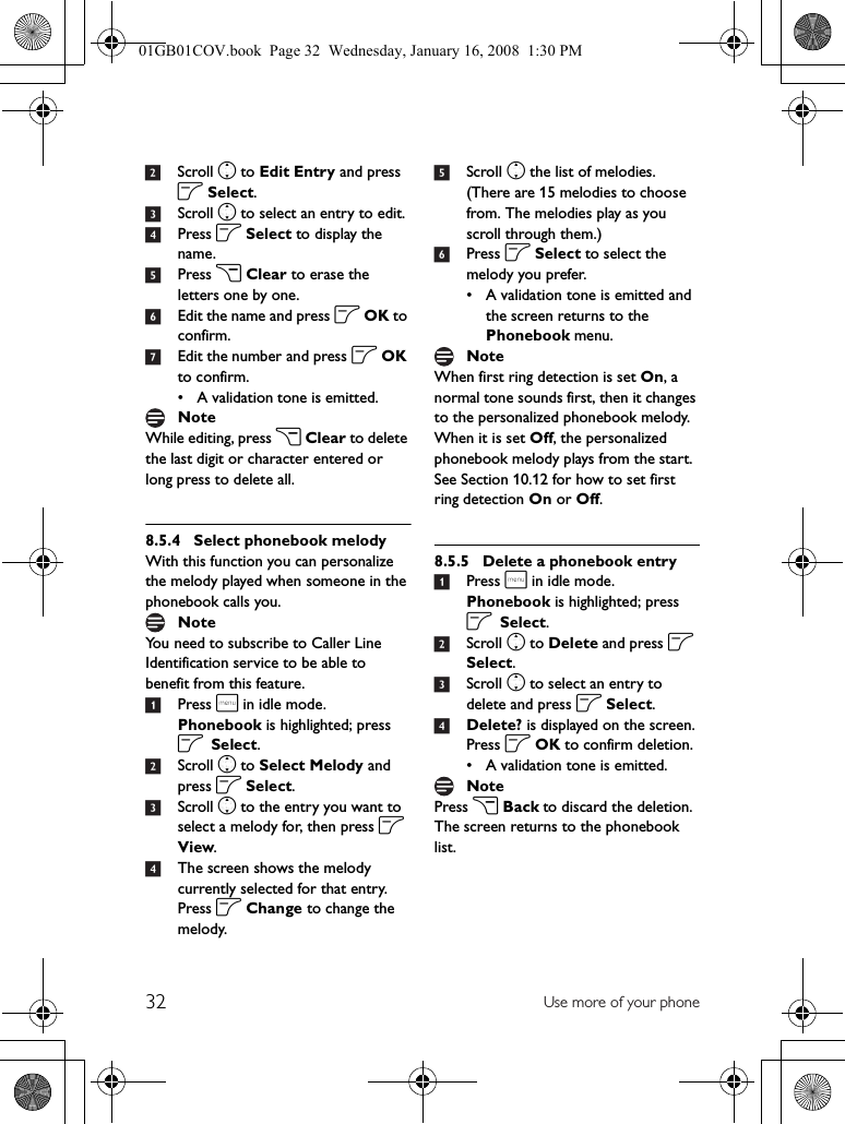 32 Use more of your phone2Scroll n to Edit Entry and press o Select.3Scroll n to select an entry to edit.4Press o Select to display the name.5Press c Clear to erase the letters one by one.6Edit the name and press o OK to confirm.7Edit the number and press o OK to confirm.• A validation tone is emitted.While editing, press c Clear to delete the last digit or character entered or long press to delete all.8.5.4 Select phonebook melodyWith this function you can personalize the melody played when someone in the phonebook calls you.You need to subscribe to Caller Line Identification service to be able to benefit from this feature.1Press m in idle mode. Phonebook is highlighted; press o Select.2Scroll n to Select Melody and press o Select.3Scroll n to the entry you want to select a melody for, then press o View.4The screen shows the melody currently selected for that entry. Press o Change to change the melody.5Scroll n the list of melodies. (There are 15 melodies to choose from. The melodies play as you scroll through them.)6Press o Select to select the melody you prefer.• A validation tone is emitted and the screen returns to the Phonebook menu.When first ring detection is set On, a normal tone sounds first, then it changes to the personalized phonebook melody. When it is set Off, the personalized phonebook melody plays from the start. See Section 10.12 for how to set first ring detection On or Off.8.5.5 Delete a phonebook entry1Press m in idle mode. Phonebook is highlighted; press o Select.2Scroll n to Delete and press o Select.3Scroll n to select an entry to delete and press o Select.4Delete? is displayed on the screen. Press o OK to confirm deletion.• A validation tone is emitted.Press c Back to discard the deletion. The screen returns to the phonebook list.NoteNoteNoteNote01GB01COV.book  Page 32  Wednesday, January 16, 2008  1:30 PM