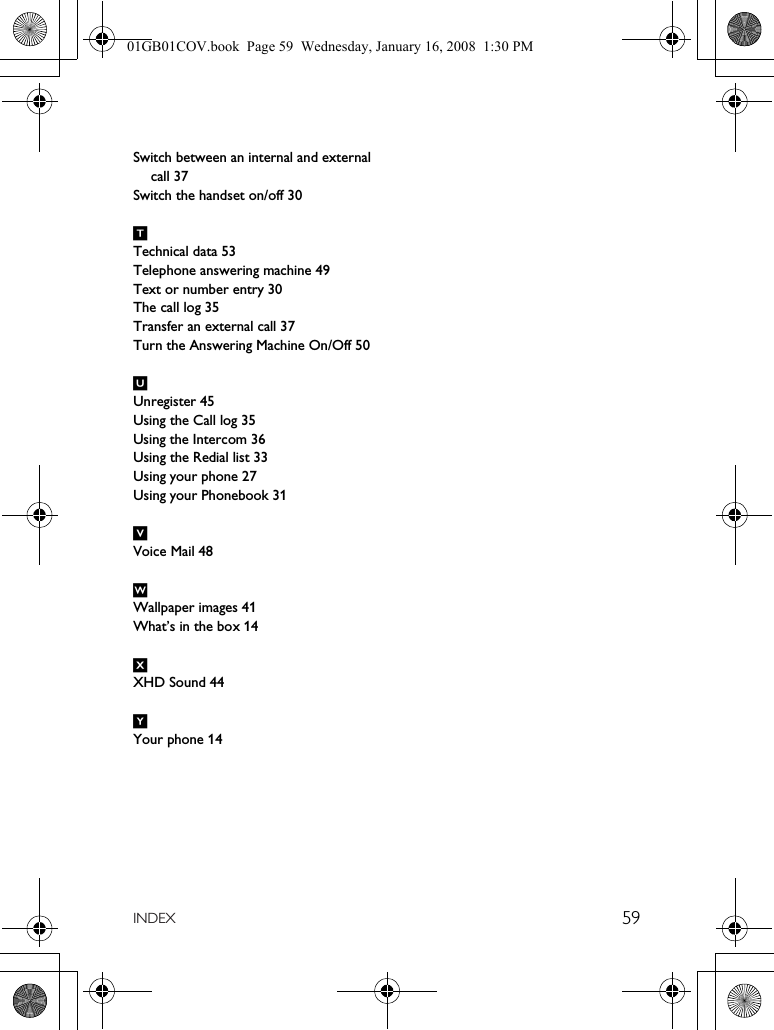 59INDEXSwitch between an internal and external call 37Switch the handset on/off 30TTechnical data 53Telephone answering machine 49Text or number entry 30The call log 35Transfer an external call 37Turn the Answering Machine On/Off 50UUnregister 45Using the Call log 35Using the Intercom 36Using the Redial list 33Using your phone 27Using your Phonebook 31VVoice Mail 48WWallpaper images 41What’s in the box 14XXHD Sound 44YYour phone 1401GB01COV.book  Page 59  Wednesday, January 16, 2008  1:30 PM