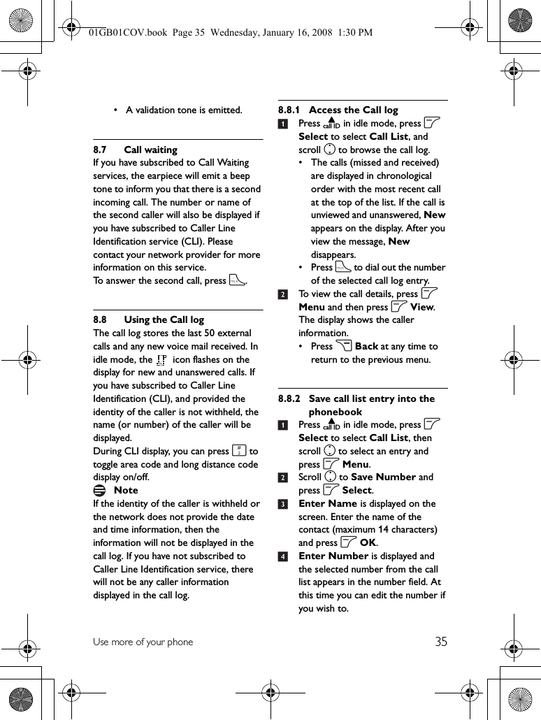 35Use more of your phone• A validation tone is emitted.8.7 Call waitingIf you have subscribed to Call Waiting services, the earpiece will emit a beep tone to inform you that there is a second incoming call. The number or name of the second caller will also be displayed if you have subscribed to Caller Line Identification service (CLI). Please contact your network provider for more information on this service.To answer the second call, press t.8.8 Using the Call logThe call log stores the last 50 external calls and any new voice mail received. In idle mode, the   icon flashes on the display for new and unanswered calls. If you have subscribed to Caller Line Identification (CLI), and provided the identity of the caller is not withheld, the name (or number) of the caller will be displayed.During CLI display, you can press # to toggle area code and long distance code display on/off.If the identity of the caller is withheld or the network does not provide the date and time information, then the information will not be displayed in the call log. If you have not subscribed to Caller Line Identification service, there will not be any caller information displayed in the call log.8.8.1 Access the Call log1Press u in idle mode, press o Select to select Call List, and scroll n to browse the call log.• The calls (missed and received) are displayed in chronological order with the most recent call at the top of the list. If the call is unviewed and unanswered, New appears on the display. After you view the message, New disappears.•Press t to dial out the number of the selected call log entry.2To view the call details, press o Menu and then press o View.The display shows the caller information.•Press c Back at any time to return to the previous menu.8.8.2 Save call list entry into the phonebook1Press u in idle mode, press o Select to select Call List, then scroll n to select an entry and press o Menu.2Scroll n to Save Number and press o Select.3Enter Name is displayed on the screen. Enter the name of the contact (maximum 14 characters) and press o OK.4Enter Number is displayed and the selected number from the call list appears in the number field. At this time you can edit the number if you wish to.Note01GB01COV.book  Page 35  Wednesday, January 16, 2008  1:30 PM