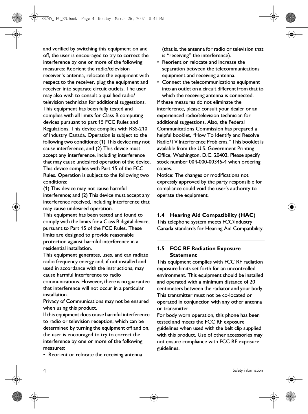 4Safety informationand verified by switching this equipment on and off, the user is encouraged to try to correct the interference by one or more of the following measures: Reorient the radio/television receiver’s antenna, relocate the equipment with respect to the receiver, plug the equipment and receiver into separate circuit outlets. The user may also wish to consult a qualified radio/television technician for additional suggestions. This equipment has been fully tested and complies with all limits for Class B computing devices pursuant to part 15 FCC Rules and Regulations. This device complies with RSS-210 of Industry Canada. Operation is subject to the following two conditions: (1) This device may not cause interference, and (2) This device must accept any interference, including interference that may cause undesired operation of the device.This device complies with Part 15 of the FCC Rules. Operation is subject to the following two conditions: (1) This device may not cause harmful interference; and (2) This device must accept any interference received, including interference that may cause undesired operation.This equipment has been tested and found to comply with the limits for a Class B digital device, pursuant to Part 15 of the FCC Rules. These limits are designed to provide reasonable protection against harmful interference in a residential installation.This equipment generates, uses, and can radiate radio frequency energy and, if not installed and used in accordance with the instructions, may cause harmful interference to radio communications. However, there is no guarantee that interference will not occur in a particular installation.Privacy of Communications may not be ensured when using this product.If this equipment does cause harmful interference to radio or television reception, which can be determined by turning the equipment off and on, the user is encouraged to try to correct the interference by one or more of the following measures:• Reorient or relocate the receiving antenna (that is, the antenna for radio or television that is “receiving” the interference).• Reorient or relocate and increase the separation between the telecommunications equipment and receiving antenna.• Connect the telecommunications equipment into an outlet on a circuit different from that to which the receiving antenna is connected.If these measures do not eliminate the interference, please consult your dealer or an experienced radio/television technician for additional suggestions. Also, the Federal Communications Commission has prepared a helpful booklet, “How To Identify and Resolve Radio/TV Interference Problems.” This booklet is available from the U.S. Government Printing Office, Washington, D.C. 20402. Please specify stock number 004-000-00345-4 when ordering copies.Notice: The changes or modifications not expressly approved by the party responsible for compliance could void the user&apos;s authority to operate the equipment.1.4 Hearing Aid Compatibility (HAC)This telephone system meets FCC/Industry Canada standards for Hearing Aid Compatibility.1.5 FCC RF Radiation Exposure StatementThis equipment complies with FCC RF radiation exposure limits set forth for an uncontrolled environment. This equipment should be installed and operated with a minimum distance of 20 centimeters between the radiator and your body. This transmitter must not be co-located or operated in conjunction with any other antenna or transmitter.For body worn operation, this phone has been tested and meets the FCC RF exposure guidelines when used with the belt clip supplied with this product. Use of other accessories may not ensure compliance with FCC RF exposure guidelines.SE745_IFU_EN.book  Page 4  Monday, March 26, 2007  8:41 PM