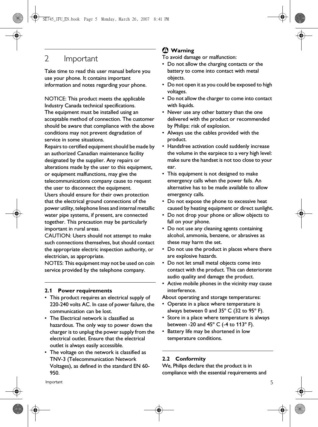 5Important2ImportantTake time to read this user manual before you use your phone. It contains important information and notes regarding your phone.NOTICE: This product meets the applicable Industry Canada technical specifications.The equipment must be installed using an acceptable method of connection. The customer should be aware that compliance with the above conditions may not prevent degradation of service in some situations.Repairs to certified equipment should be made by an authorized Canadian maintenance facility designated by the supplier. Any repairs or alterations made by the user to this equipment, or equipment malfunctions, may give the telecommunications company cause to request the user to disconnect the equipment.Users should ensure for their own protection that the electrical ground connections of the power utility, telephone lines and internal metallic water pipe systems, if present, are connected together. This precaution may be particularly important in rural areas.CAUTION: Users should not attempt to make such connections themselves, but should contact the appropriate electric inspection authority, or electrician, as appropriate.NOTES: This equipment may not be used on coin service provided by the telephone company.2.1 Power requirements• This product requires an electrical supply of 220-240 volts AC. In case of power failure, the communication can be lost.• The Electrical network is classified as hazardous. The only way to power down the charger is to unplug the power supply from the electrical outlet. Ensure that the electrical outlet is always easily accessible.• The voltage on the network is classified as TNV-3 (Telecommunication Network Voltages), as defined in the standard EN 60-950.WarningTo avoid damage or malfunction:• Do not allow the charging contacts or the battery to come into contact with metal objects.• Do not open it as you could be exposed to high voltages.• Do not allow the charger to come into contact with liquids.• Never use any other battery than the one delivered with the product or recommended by Philips: risk of explosion.• Always use the cables provided with the product.• Handsfree activation could suddenly increase the volume in the earpiece to a very high level: make sure the handset is not too close to your ear.• This equipment is not designed to make emergency calls when the power fails. An alternative has to be made available to allow emergency calls.• Do not expose the phone to excessive heat caused by heating equipment or direct sunlight.• Do not drop your phone or allow objects to fall on your phone.• Do not use any cleaning agents containing alcohol, ammonia, benzene, or abrasives as these may harm the set.• Do not use the product in places where there are explosive hazards.• Do not let small metal objects come into contact with the product. This can deteriorate audio quality and damage the product.• Active mobile phones in the vicinity may cause interference.About operating and storage temperatures:• Operate in a place where temperature is always between 0 and 35º C (32 to 95º F).• Store in a place where temperature is always between -20 and 45º C (-4 to 113º F).• Battery life may be shortened in low temperature conditions.2.2 ConformityWe, Philips declare that the product is in compliance with the essential requirements and SE745_IFU_EN.book  Page 5  Monday, March 26, 2007  8:41 PM