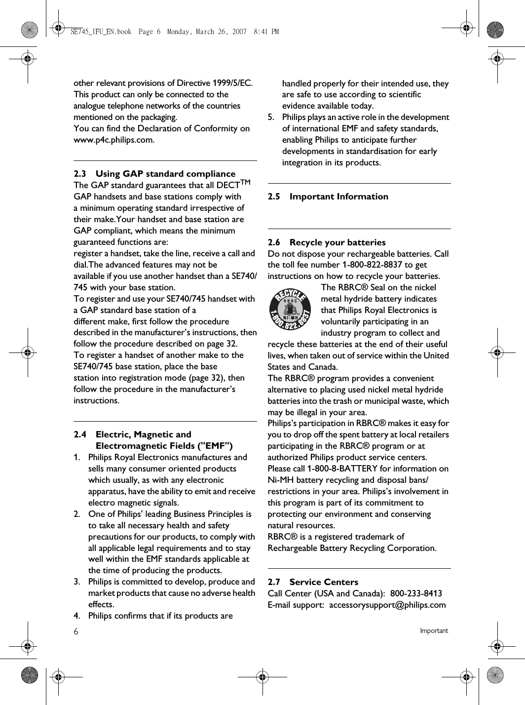 6Importantother relevant provisions of Directive 1999/5/EC. This product can only be connected to the analogue telephone networks of the countries mentioned on the packaging.You can find the Declaration of Conformity on www.p4c.philips.com.2.3 Using GAP standard complianceThe GAP standard guarantees that all DECTTM GAP handsets and base stations comply witha minimum operating standard irrespective of their make.Your handset and base station are GAP compliant, which means the minimum guaranteed functions are:register a handset, take the line, receive a call and dial.The advanced features may not beavailable if you use another handset than a SE740/745 with your base station.To register and use your SE740/745 handset with a GAP standard base station of adifferent make, first follow the procedure described in the manufacturer’s instructions, thenfollow the procedure described on page 32.To register a handset of another make to the SE740/745 base station, place the basestation into registration mode (page 32), then follow the procedure in the manufacturer’sinstructions.2.4 Electric, Magnetic and Electromagnetic Fields (&quot;EMF&quot;)1.  Philips Royal Electronics manufactures and sells many consumer oriented products which usually, as with any electronic apparatus, have the ability to emit and receive electro magnetic signals.2.  One of Philips&apos; leading Business Principles is to take all necessary health and safety precautions for our products, to comply with all applicable legal requirements and to stay well within the EMF standards applicable at the time of producing the products.3.  Philips is committed to develop, produce and market products that cause no adverse health effects.4.  Philips confirms that if its products are handled properly for their intended use, they are safe to use according to scientific evidence available today.5.  Philips plays an active role in the development of international EMF and safety standards, enabling Philips to anticipate further developments in standardisation for early integration in its products.2.5 Important Information2.6 Recycle your batteriesDo not dispose your rechargeable batteries. Call the toll fee number 1-800-822-8837 to get instructions on how to recycle your batteries.The RBRC® Seal on the nickel metal hydride battery indicates that Philips Royal Electronics is voluntarily participating in an industry program to collect and recycle these batteries at the end of their useful lives, when taken out of service within the United States and Canada.The RBRC® program provides a convenient alternative to placing used nickel metal hydride batteries into the trash or municipal waste, which may be illegal in your area.Philips’s participation in RBRC® makes it easy for you to drop off the spent battery at local retailers participating in the RBRC® program or at authorized Philips product service centers.Please call 1-800-8-BATTERY for information on Ni-MH battery recycling and disposal bans/restrictions in your area. Philips’s involvement in this program is part of its commitment to protecting our environment and conserving natural resources.RBRC® is a registered trademark of Rechargeable Battery Recycling Corporation.2.7 Service CentersCall Center (USA and Canada):  800-233-8413E-mail support:  accessorysupport@philips.comSE745_IFU_EN.book  Page 6  Monday, March 26, 2007  8:41 PM