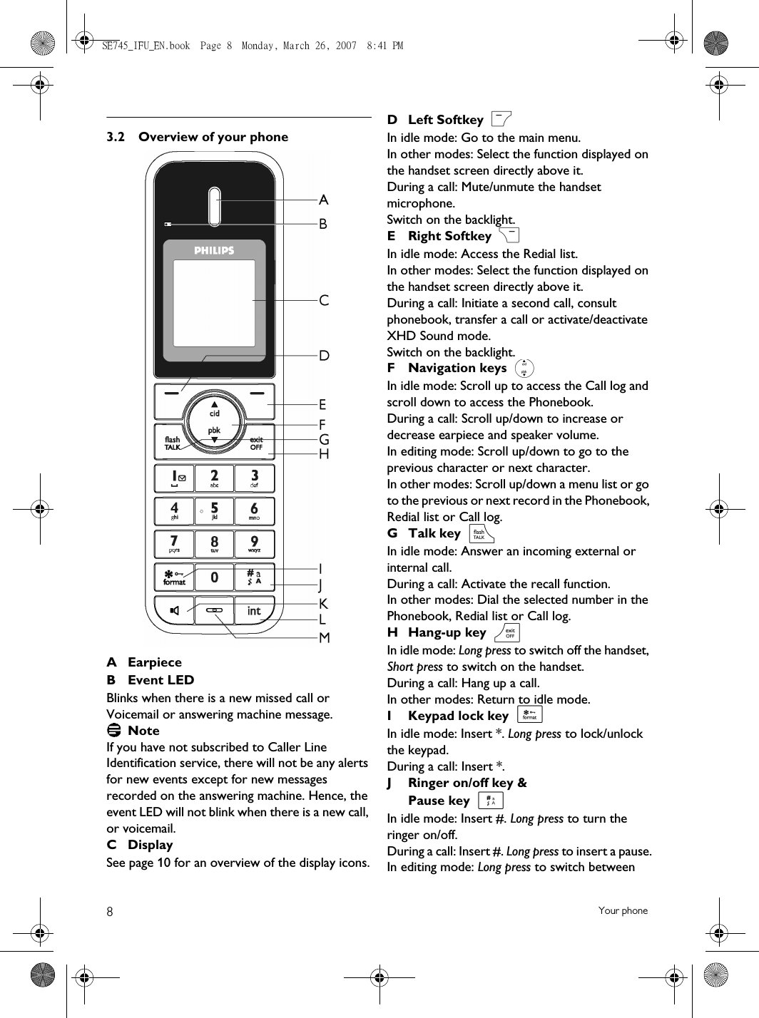 8Your phone3.2 Overview of your phoneAEarpieceB Event LEDBlinks when there is a new missed call or Voicemail or answering machine message. NoteIf you have not subscribed to Caller Line Identification service, there will not be any alerts for new events except for new messages recorded on the answering machine. Hence, the event LED will not blink when there is a new call, or voicemail.C Display See page 10 for an overview of the display icons.D Left Softkey In idle mode: Go to the main menu.In other modes: Select the function displayed on the handset screen directly above it.During a call: Mute/unmute the handset microphone.Switch on the backlight.ERight Softkey In idle mode: Access the Redial list. In other modes: Select the function displayed on the handset screen directly above it.During a call: Initiate a second call, consult phonebook, transfer a call or activate/deactivate XHD Sound mode.Switch on the backlight.F Navigation keys In idle mode: Scroll up to access the Call log and scroll down to access the Phonebook.During a call: Scroll up/down to increase or decrease earpiece and speaker volume.In editing mode: Scroll up/down to go to the previous character or next character.In other modes: Scroll up/down a menu list or go to the previous or next record in the Phonebook, Redial list or Call log.G Talk key In idle mode: Answer an incoming external or internal call.During a call: Activate the recall function.In other modes: Dial the selected number in the Phonebook, Redial list or Call log.H Hang-up key In idle mode: Long press to switch off the handset, Short press to switch on the handset.During a call: Hang up a call.In other modes: Return to idle mode. I Keypad lock key In idle mode: Insert *. Long press to lock/unlock the keypad.During a call: Insert *. J Ringer on/off key &amp; Pause key In idle mode: Insert #. Long press to turn the ringer on/off.During a call: Insert #. Long press to insert a pause.In editing mode: Long press to switch between m&gt;:re*#SE745_IFU_EN.book  Page 8  Monday, March 26, 2007  8:41 PM