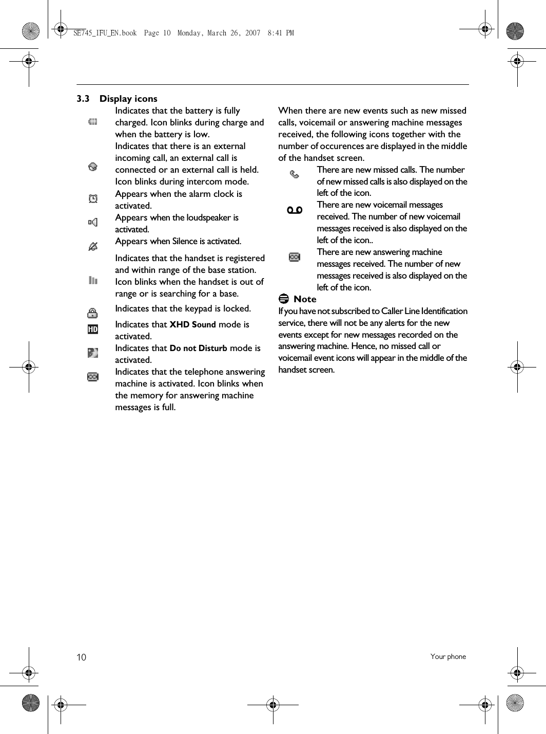 10 Your phone3.3 Display iconsIndicates that the battery is fully charged. Icon blinks during charge and when the battery is low.Indicates that there is an external incoming call, an external call is connected or an external call is held. Icon blinks during intercom mode.Appears when the alarm clock is activated.Appears when the loudspeaker is activated.Appears when Silence is activated.Indicates that the handset is registered and within range of the base station. Icon blinks when the handset is out of range or is searching for a base.Indicates that the keypad is locked. Indicates that XHD Sound mode is activated. Indicates that Do not Disturb mode is activated. Indicates that the telephone answering machine is activated. Icon blinks when the memory for answering machine messages is full. When there are new events such as new missed calls, voicemail or answering machine messages received, the following icons together with the number of occurences are displayed in the middle of the handset screen.There are new missed calls. The number of new missed calls is also displayed on the left of the icon. There are new voicemail messages received. The number of new voicemail messages received is also displayed on the left of the icon..There are new answering machine messages received. The number of new messages received is also displayed on the left of the icon. NoteIf you have not subscribed to Caller Line Identification service, there will not be any alerts for the new events except for new messages recorded on the answering machine. Hence, no missed call or voicemail event icons will appear in the middle of the handset screen.SE745_IFU_EN.book  Page 10  Monday, March 26, 2007  8:41 PM