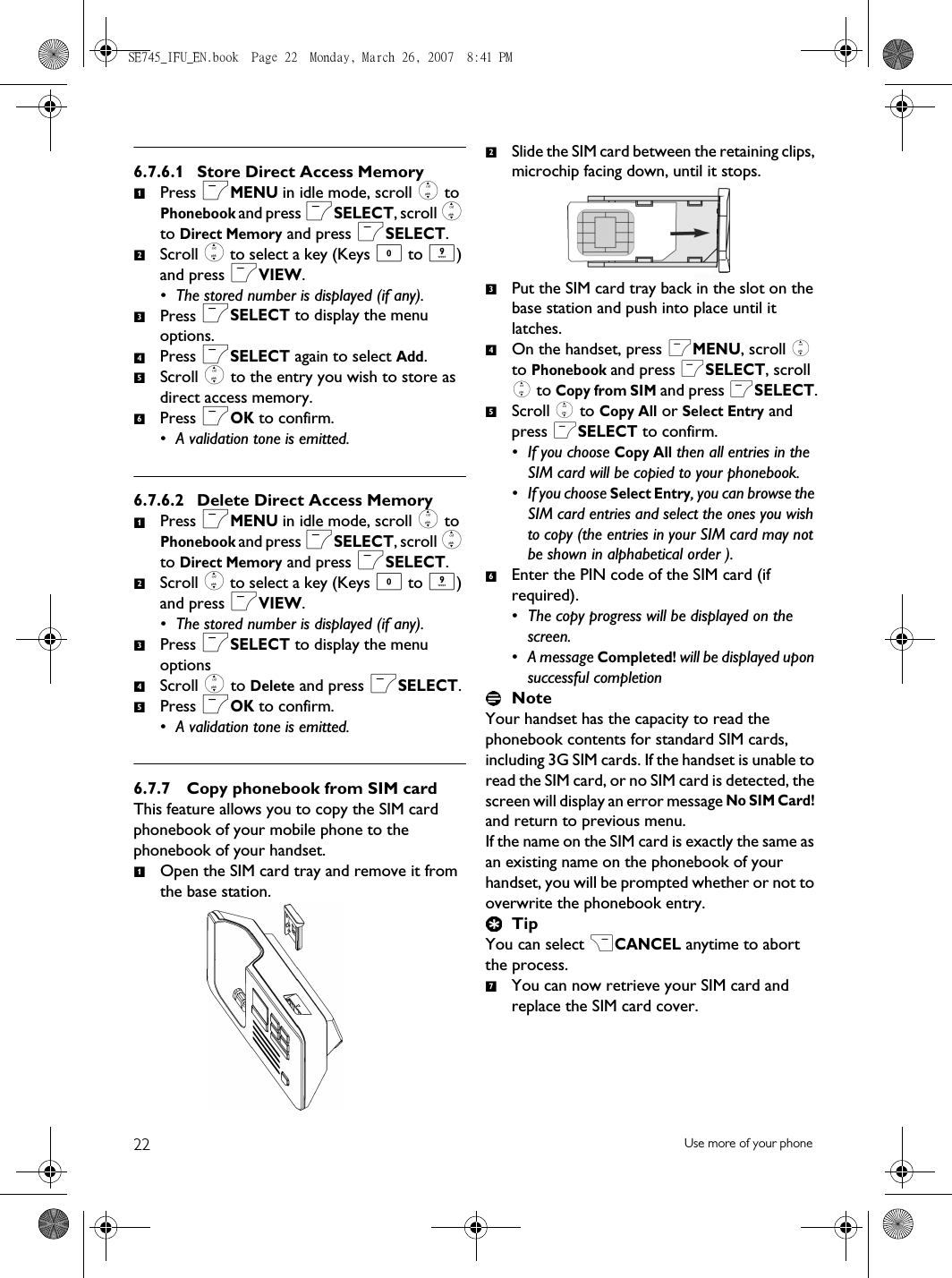 22 Use more of your phone6.7.6.1 Store Direct Access MemoryPress mMENU in idle mode, scroll : to Phonebook and press mSELECT, scroll : to Direct Memory and press mSELECT.Scroll : to select a key (Keys 0 to 9) and press mVIEW. • The stored number is displayed (if any).Press mSELECT to display the menu options.Press mSELECT again to select Add.Scroll : to the entry you wish to store as direct access memory.Press mOK to confirm.• A validation tone is emitted.6.7.6.2 Delete Direct Access MemoryPress mMENU in idle mode, scroll : to Phonebook and press mSELECT, scroll : to Direct Memory and press mSELECT.Scroll : to select a key (Keys 0 to 9) and press mVIEW. • The stored number is displayed (if any).Press mSELECT to display the menu optionsScroll : to Delete and press mSELECT.Press mOK to confirm.• A validation tone is emitted.6.7.7 Copy phonebook from SIM cardThis feature allows you to copy the SIM card phonebook of your mobile phone to the phonebook of your handset.Open the SIM card tray and remove it from the base station.Slide the SIM card between the retaining clips, microchip facing down, until it stops.Put the SIM card tray back in the slot on the base station and push into place until it latches. On the handset, press mMENU, scroll : to Phonebook and press mSELECT, scroll : to Copy from SIM and press mSELECT.Scroll : to Copy All or Select Entry and press mSELECT to confirm.• If you choose Copy All then all entries in the SIM card will be copied to your phonebook. • If you choose Select Entry, you can browse the SIM card entries and select the ones you wish to copy (the entries in your SIM card may not be shown in alphabetical order ). Enter the PIN code of the SIM card (if required). • The copy progress will be displayed on the screen. • A message Completed! will be displayed upon successful completionNoteYour handset has the capacity to read the phonebook contents for standard SIM cards, including 3G SIM cards. If the handset is unable to read the SIM card, or no SIM card is detected, the screen will display an error message No SIM Card! and return to previous menu.If the name on the SIM card is exactly the same as an existing name on the phonebook of your handset, you will be prompted whether or not to overwrite the phonebook entry.TipYou can select &gt;CANCEL anytime to abort the process.You can now retrieve your SIM card and replace the SIM card cover.123456123451234567SE745_IFU_EN.book  Page 22  Monday, March 26, 2007  8:41 PM