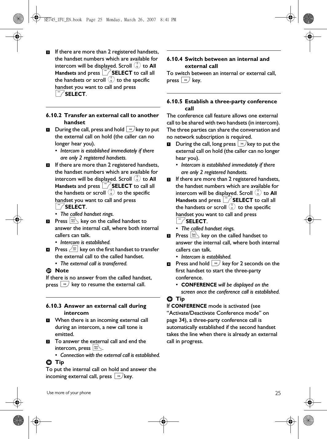 25Use more of your phoneIf there are more than 2 registered handsets, the handset numbers which are available for intercom will be displayed. Scroll : to All Handsets and press mSELECT to call all the handsets or scroll : to the specific handset you want to call and press mSELECT. 6.10.2 Transfer an external call to another handsetDuring the call, press and hold ckey to put the external call on hold (the caller can no longer hear you). • Intercom is established immediately if there are only 2 registered handsets.If there are more than 2 registered handsets, the handset numbers which are available for intercom will be displayed. Scroll : to All Handsets and press mSELECT to call all the handsets or scroll : to the specific handset you want to call and press mSELECT. • The called handset rings.Press r key on the called handset to answer the internal call, where both internal callers can talk.• Intercom is established.Press e key on the first handset to transfer the external call to the called handset.• The external call is transferred.NoteIf there is no answer from the called handset, press c key to resume the external call. 6.10.3 Answer an external call during intercomWhen there is an incoming external call during an intercom, a new call tone is emitted. To answer the external call and end the intercom, press r. • Connection with the external call is established.TipTo put the internal call on hold and answer the incoming external call, press ckey. 6.10.4 Switch between an internal and external callTo switch between an internal or external call,  press c key.6.10.5 Establish a three-party conference callThe conference call feature allows one external call to be shared with two handsets (in intercom). The three parties can share the conversation and no network subscription is required. During the call, long press ckey to put the external call on hold (the caller can no longer hear you).• Intercom is established immediately if there are only 2 registered handsets.  If there are more than 2 registered handsets, the handset numbers which are available for intercom will be displayed. Scroll : to All Handsets and press mSELECT to call all the handsets or scroll : to the specific handset you want to call and press mSELECT.• The called handset rings.Press r key on the called handset to answer the internal call, where both internal callers can talk.• Intercom is established.Press and hold c key for 2 seconds on the first handset to start the three-party conference.•CONFERENCE will be displayed on the screen once the conference call is established.TipIf CONFERENCE mode is activated (see “Activate/Deactivate Conference mode” on page 34), a three-party conference call is automatically established if the second handset takes the line when there is already an external call in progress.21234121234SE745_IFU_EN.book  Page 25  Monday, March 26, 2007  8:41 PM