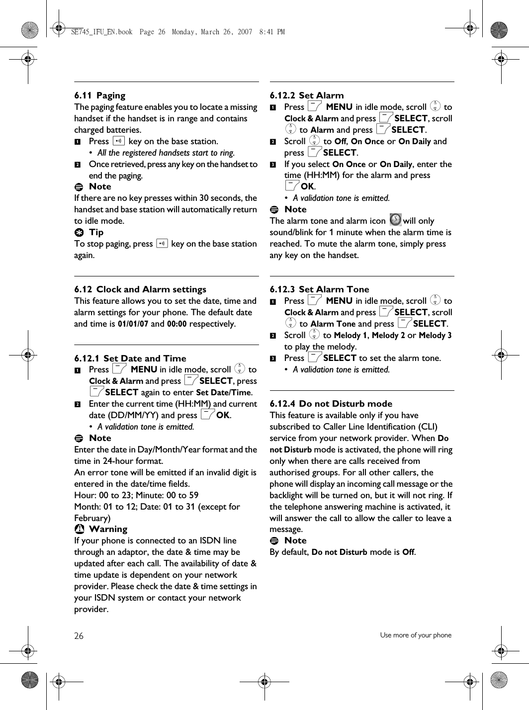 26 Use more of your phone6.11 PagingThe paging feature enables you to locate a missing handset if the handset is in range and contains charged batteries. Press p key on the base station.• All the registered handsets start to ring. Once retrieved, press any key on the handset to end the paging.NoteIf there are no key presses within 30 seconds, the handset and base station will automatically return to idle mode. TipTo stop paging, press p key on the base station again.6.12 Clock and Alarm settingsThis feature allows you to set the date, time and alarm settings for your phone. The default date and time is 01/01/07 and 00:00 respectively. 6.12.1 Set Date and TimePress m MENU in idle mode, scroll : to Clock &amp; Alarm and press mSELECT, press mSELECT again to enter Set Date/Time.Enter the current time (HH:MM) and current date (DD/MM/YY) and press mOK.• A validation tone is emitted.NoteEnter the date in Day/Month/Year format and the time in 24-hour format.An error tone will be emitted if an invalid digit is entered in the date/time fields. Hour: 00 to 23; Minute: 00 to 59Month: 01 to 12; Date: 01 to 31 (except for February) WarningIf your phone is connected to an ISDN line through an adaptor, the date &amp; time may be updated after each call. The availability of date &amp; time update is dependent on your network provider. Please check the date &amp; time settings in your ISDN system or contact your network provider. 6.12.2 Set AlarmPress m MENU in idle mode, scroll : to Clock &amp; Alarm and press mSELECT, scroll : to Alarm and press mSELECT.Scroll : to Off, On Once or On Daily and press mSELECT.If you select On Once or On Daily, enter the time (HH:MM) for the alarm and press mOK.• A validation tone is emitted.NoteThe alarm tone and alarm icon  will only sound/blink for 1 minute when the alarm time is reached. To mute the alarm tone, simply press any key on the handset.6.12.3 Set Alarm TonePress m MENU in idle mode, scroll : to Clock &amp; Alarm and press mSELECT, scroll : to Alarm Tone and press mSELECT.Scroll : to Melody 1, Melody 2 or Melody 3 to play the melody. Press mSELECT to set the alarm tone.• A validation tone is emitted.6.12.4 Do not Disturb modeThis feature is available only if you have subscribed to Caller Line Identification (CLI) service from your network provider. When Do not Disturb mode is activated, the phone will ring only when there are calls received from authorised groups. For all other callers, the phone will display an incoming call message or the backlight will be turned on, but it will not ring. If the telephone answering machine is activated, it will answer the call to allow the caller to leave a message.NoteBy default, Do not Disturb mode is Off.1212123123SE745_IFU_EN.book  Page 26  Monday, March 26, 2007  8:41 PM