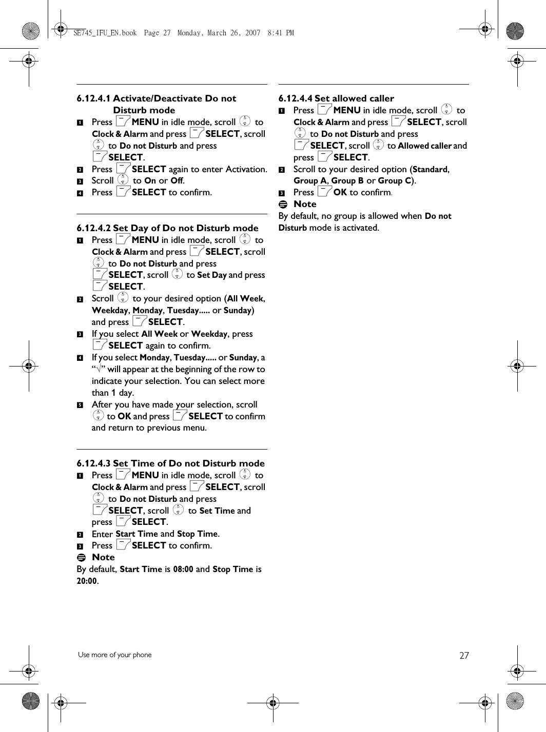 27Use more of your phone6.12.4.1 Activate/Deactivate Do not Disturb modePress mMENU in idle mode, scroll : to Clock &amp; Alarm and press mSELECT, scroll : to Do not Disturb and press mSELECT.Press mSELECT again to enter Activation.Scroll : to On or Off.Press mSELECT to confirm.6.12.4.2 Set Day of Do not Disturb modePress mMENU in idle mode, scroll : to Clock &amp; Alarm and press mSELECT, scroll : to Do not Disturb and press mSELECT, scroll : to Set Day and press mSELECT.Scroll : to your desired option (All Week, Weekday, Monday, Tuesday..... or Sunday) and press mSELECT.If you select All Week or Weekday, press mSELECT again to confirm. If you select Monday, Tuesday..... or Sunday, a “√” will appear at the beginning of the row to indicate your selection. You can select more than 1 day. After you have made your selection, scroll : to OK and press mSELECT to confirm and return to previous menu.6.12.4.3 Set Time of Do not Disturb modePress mMENU in idle mode, scroll : to Clock &amp; Alarm and press mSELECT, scroll : to Do not Disturb and press mSELECT, scroll : to Set Time and press mSELECT.Enter Start Time and Stop Time.Press mSELECT to confirm.NoteBy default, Start Time is 08:00 and Stop Time is 20:00.6.12.4.4 Set allowed callerPress mMENU in idle mode, scroll : to Clock &amp; Alarm and press mSELECT, scroll : to Do not Disturb and press mSELECT, scroll : to Allowed caller and press mSELECT.Scroll to your desired option (Standard, Group A, Group B or Group C).Press mOK to confirm.NoteBy default, no group is allowed when Do not Disturb mode is activated.123412345123123SE745_IFU_EN.book  Page 27  Monday, March 26, 2007  8:41 PM