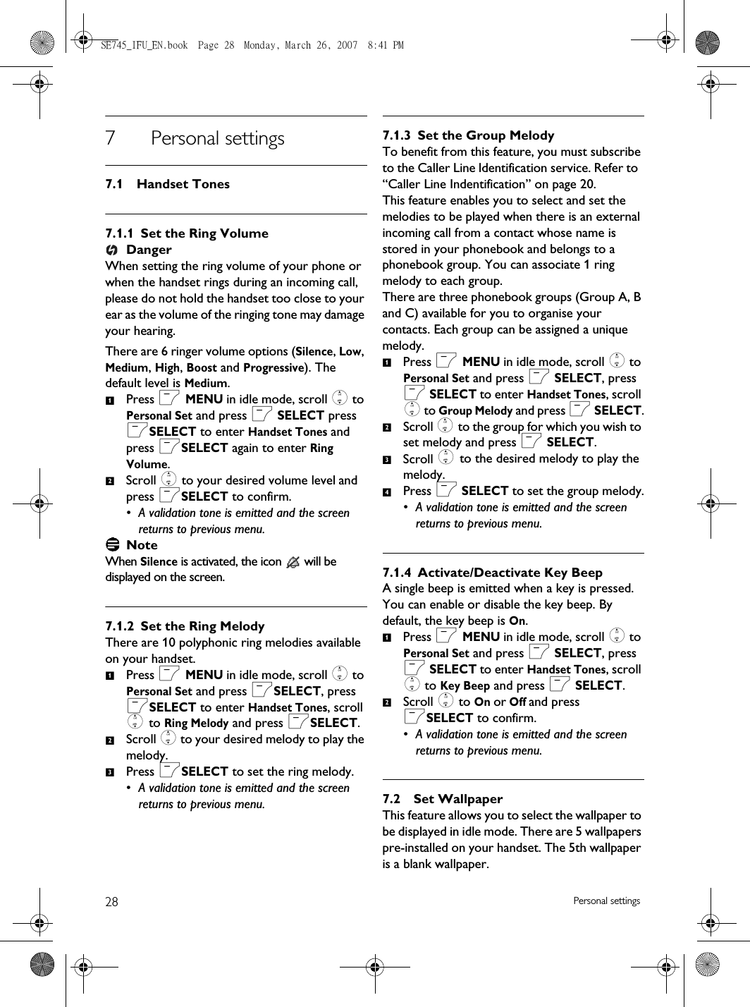28 Personal settings7 Personal settings7.1 Handset Tones7.1.1 Set the Ring VolumeDangerWhen setting the ring volume of your phone or when the handset rings during an incoming call, please do not hold the handset too close to your ear as the volume of the ringing tone may damage your hearing.There are 6 ringer volume options (Silence, Low, Medium, High, Boost and Progressive). The default level is Medium.Press m MENU in idle mode, scroll : to Personal Set and press m SELECT press mSELECT to enter Handset Tones and press mSELECT again to enter Ring Volume.Scroll : to your desired volume level and press mSELECT to confirm.• A validation tone is emitted and the screen returns to previous menu.NoteWhen Silence is activated, the icon   will be displayed on the screen.7.1.2 Set the Ring MelodyThere are 10 polyphonic ring melodies available on your handset. Press m MENU in idle mode, scroll : to Personal Set and press mSELECT, press mSELECT to enter Handset Tones, scroll : to Ring Melody and press mSELECT.Scroll : to your desired melody to play the melody.Press mSELECT to set the ring melody.• A validation tone is emitted and the screen returns to previous menu.7.1.3 Set the Group MelodyTo benefit from this feature, you must subscribe to the Caller Line ldentification service. Refer to  “Caller Line Indentification” on page 20.This feature enables you to select and set the melodies to be played when there is an external incoming call from a contact whose name is stored in your phonebook and belongs to a phonebook group. You can associate 1 ring melody to each group.There are three phonebook groups (Group A, B and C) available for you to organise your contacts. Each group can be assigned a unique melody. Press m MENU in idle mode, scroll : to Personal Set and press m SELECT, press m SELECT to enter Handset Tones, scroll : to Group Melody and press m SELECT.Scroll : to the group for which you wish to set melody and press m SELECT.Scroll : to the desired melody to play the melody.Press m SELECT to set the group melody.• A validation tone is emitted and the screen returns to previous menu.7.1.4 Activate/Deactivate Key BeepA single beep is emitted when a key is pressed. You can enable or disable the key beep. By default, the key beep is On.Press m MENU in idle mode, scroll : to Personal Set and press m SELECT, press m SELECT to enter Handset Tones, scroll : to Key Beep and press m SELECT.Scroll : to On or Off and press mSELECT to confirm.• A validation tone is emitted and the screen returns to previous menu.7.2 Set WallpaperThis feature allows you to select the wallpaper to be displayed in idle mode. There are 5 wallpapers pre-installed on your handset. The 5th wallpaper is a blank wallpaper.12123123412SE745_IFU_EN.book  Page 28  Monday, March 26, 2007  8:41 PM