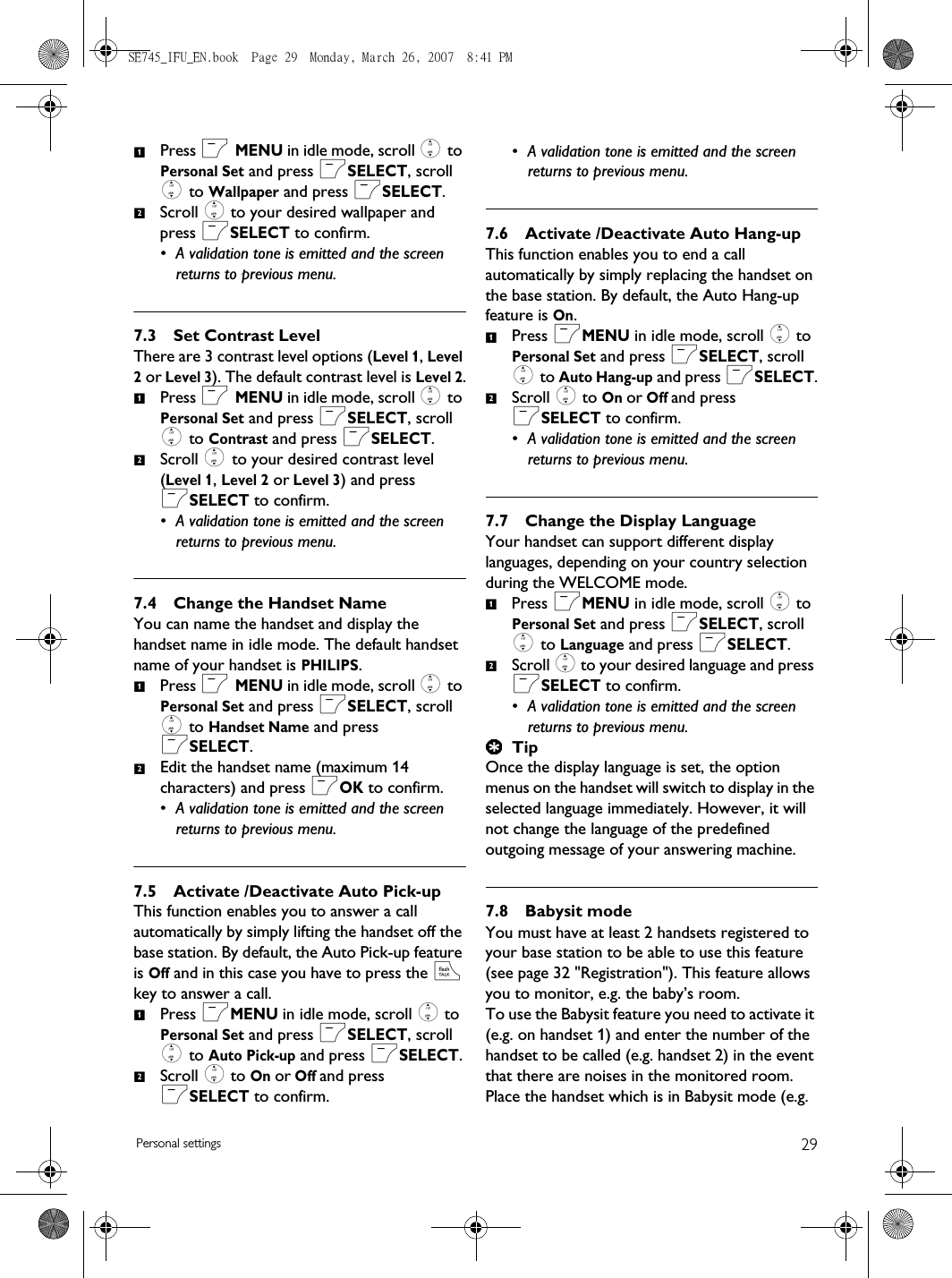 29Personal settingsPress m MENU in idle mode, scroll : to Personal Set and press mSELECT, scroll : to Wallpaper and press mSELECT.Scroll : to your desired wallpaper and press mSELECT to confirm.• A validation tone is emitted and the screen returns to previous menu.7.3 Set Contrast LevelThere are 3 contrast level options (Level 1, Level 2 or Level 3). The default contrast level is Level 2.Press m MENU in idle mode, scroll : to Personal Set and press mSELECT, scroll : to Contrast and press mSELECT.Scroll : to your desired contrast level (Level 1, Level 2 or Level 3) and press mSELECT to confirm.• A validation tone is emitted and the screen returns to previous menu.7.4 Change the Handset NameYou can name the handset and display the handset name in idle mode. The default handset name of your handset is PHILIPS.Press m MENU in idle mode, scroll : to Personal Set and press mSELECT, scroll : to Handset Name and press mSELECT.Edit the handset name (maximum 14 characters) and press mOK to confirm.• A validation tone is emitted and the screen returns to previous menu.7.5 Activate /Deactivate Auto Pick-upThis function enables you to answer a call automatically by simply lifting the handset off the base station. By default, the Auto Pick-up feature is Off and in this case you have to press the r key to answer a call.Press mMENU in idle mode, scroll : to Personal Set and press mSELECT, scroll : to Auto Pick-up and press mSELECT.Scroll : to On or Off and press mSELECT to confirm.• A validation tone is emitted and the screen returns to previous menu.7.6 Activate /Deactivate Auto Hang-upThis function enables you to end a call automatically by simply replacing the handset on the base station. By default, the Auto Hang-up feature is On.Press mMENU in idle mode, scroll : to Personal Set and press mSELECT, scroll : to Auto Hang-up and press mSELECT.Scroll : to On or Off and press mSELECT to confirm.• A validation tone is emitted and the screen returns to previous menu.7.7 Change the Display LanguageYour handset can support different display languages, depending on your country selection during the WELCOME mode. Press mMENU in idle mode, scroll : to Personal Set and press mSELECT, scroll : to Language and press mSELECT.Scroll : to your desired language and press mSELECT to confirm.• A validation tone is emitted and the screen returns to previous menu.TipOnce the display language is set, the option menus on the handset will switch to display in the selected language immediately. However, it will not change the language of the predefined outgoing message of your answering machine. 7.8 Babysit modeYou must have at least 2 handsets registered to your base station to be able to use this feature (see page 32 &quot;Registration&quot;). This feature allows you to monitor, e.g. the baby’s room. To use the Babysit feature you need to activate it (e.g. on handset 1) and enter the number of the handset to be called (e.g. handset 2) in the event that there are noises in the monitored room. Place the handset which is in Babysit mode (e.g. 121212121212SE745_IFU_EN.book  Page 29  Monday, March 26, 2007  8:41 PM